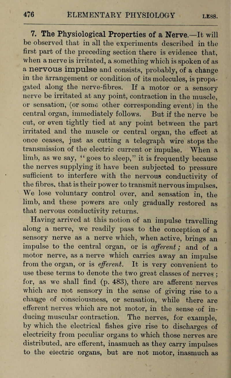 7. The Physiological Properties of a Nerve.—It will be observed that in all the experiments described in the first part of the preceding section there is evidence that, when a nerve is irritated, a something which is spoken of as a nervous impulse and consists, probably, of a change in the arrangement or condition of its molecules, is propa¬ gated along the nerve-fibres. If a motor or a sensory nerve be irritated at any point, contraction in the muscle, or sensation, (or some other corresponding event) in the central organ, immediately follows. But if the nerve be cut, or even tightly tied at any point between the part irritated and the muscle or central organ, the effect at once ceases, just as cutting a telegraph wire stops the transmission of the electric current or impulse. When a limb, as we say, “ goes to sleep,” it is frequently because the nerves supplying it have been subjected to pressure sufficient to interfere with the nervous conductivity of the fibres, that is their power to transmit nervous impulses. We lose voluntary control over, and sensation in, the limb, and these powers are only gradually restored as that nervous conductivity returns. Having arrived at this notion of an impulse travelling along a nerve, we readily pass to the conception of a sensory nerve as a nerve which, when active, brings an impulse to the central organ, or is afferent; and of a motor nerve, as a nerve which carries away an impulse from the organ, or is efferent. It is very convenient to use these terms to denote the two great classes of nerves ; for, as we shall find (p. 483), there are afferent nerves which are not sensory in the sense of giving rise to a change of consciousness, or sensation, while there are efferent nerves which are not motor, in the sense -of in¬ ducing muscular contraction. The nerves, for example, by which the electrical fishes give rise to discharges of electricity from peculiar organs to which those nerves are distributed, are efferent, inasmuch as they carry impulses to the electric organs, but are not motor, inasmuch as