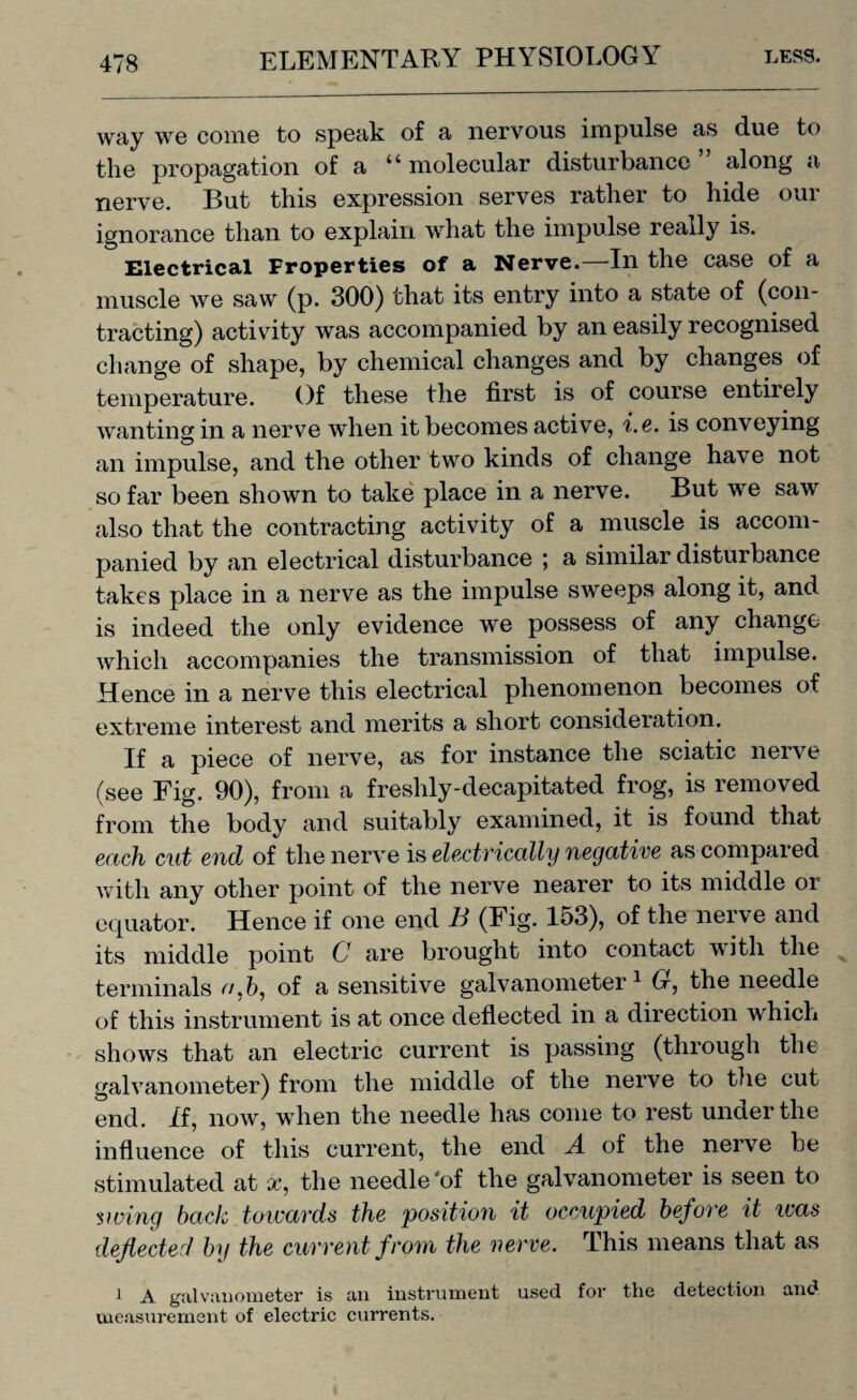 way we come to speak of a nervous impulse as due to the propagation of a “molecular disturbance” along a nerve. But this expression serves rather to hide our ignorance than to explain what the impulse really is. Electrical Properties of a Nerve.—In the case of a muscle we saw (p. 300) that its entry into a state of (con¬ tracting) activity was accompanied by an easily recognised change of shape, by chemical changes and by changes of temperature. Of these the first is of course entirely wanting in a nerve when it becomes active, i.e. is conveying an impulse, and the other two kinds of change have not so far been shown to take place in a nerve. But we saw also that the contracting activity of a muscle is accom¬ panied by an electrical disturbance *, a similar disturbance takes place in a nerve as the impulse sweeps along it, and is indeed the only evidence we possess of any change which accompanies the transmission of that impulse. Hence in a nerve this electrical phenomenon becomes of extreme interest and merits a short consideration. If a piece of nerve, as for instance the sciatic nerve (see Fig. 90), from a freshly-decapitated frog, is removed from the body and suitably examined, it is found that each cut end of the nerve is electrically negative as compared with any other point of the nerve nearer to its middle or equator. Hence if one end It (Fig. 153), of the nerve and its middle point C are brought into contact with the terminals <7,6, of a sensitive galvanometer1 Cr, the needle of this instrument is at once deflected in a direction which shows that an electric current is passing (through the galvanometer) from the middle of the nerve to the cut end. if, now, when the needle has come to rest under the influence of this current, the end A. of the nerve be stimulated at x, the needle'of the galvanometer is seen to swing bach towards the position it occupied before it ivas deflected by the current from the 'nerve. This means that as l A galvanometer is an instrument used for the detection and measurement of electric currents.