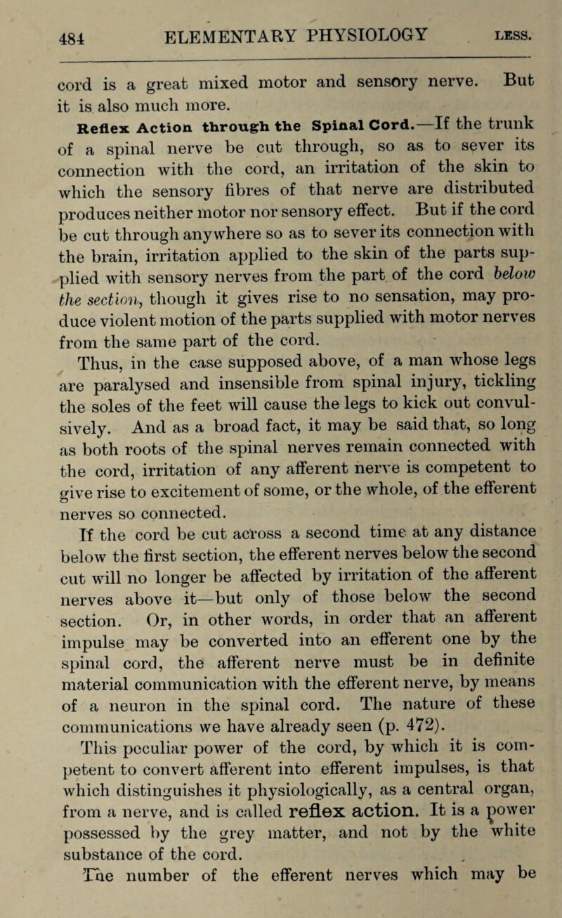 cord is a great mixed motor and sensory nerve. But it is also much more. Reflex Action through the Spinal Cord.—If the trunk of a spinal nerve be cut through, so as to sever its connection with the cord, an irritation of the skin to which the sensory fibres of that nerve are distributed produces neither motor nor sensory effect. But if the cord be cut through anywhere so as to sever its connection with the brain, irritation applied to the skin of the parts sup¬ plied with sensory nerves from the part of the cord beloiv the section, though it gives rise to no sensation, may pro¬ duce violent motion of the parts supplied with motor nerves from the same part of the cord. Thus, in the case supposed above, of a man whose legs are paralysed and insensible from spinal injury, tickling the soles of the feet will cause the legs to kick out convul¬ sively. And as a broad fact, it may be said that, so long as both roots of the spinal nerves remain connected with the cord, irritation of any afferent nerve is competent to give rise to excitement of some, or the whole, of the efferent nerves so connected. If the cord be cut across a second time at any distance below the first section, the efferent nerves below the second cut will no longer be affected by irritation of the afferent nerves above it—but only of those below the second section. Or, in other words, in order that an afferent impulse may be converted into an efferent one by the spinal cord, the afferent nerve must be in definite material communication with the efferent nerve, by means of a neuron in the spinal cord. The nature of these communications we have already seen (p. 472). This peculiar power of the cord, by which it is com¬ petent to convert afferent into efferent impulses, is that which distinguishes it physiologically, as a central organ, from a nerve, and is called reflex action. It is a ^ower possessed by the grey matter, and not by the white substance of the cord. The number of the efferent nerves which may be