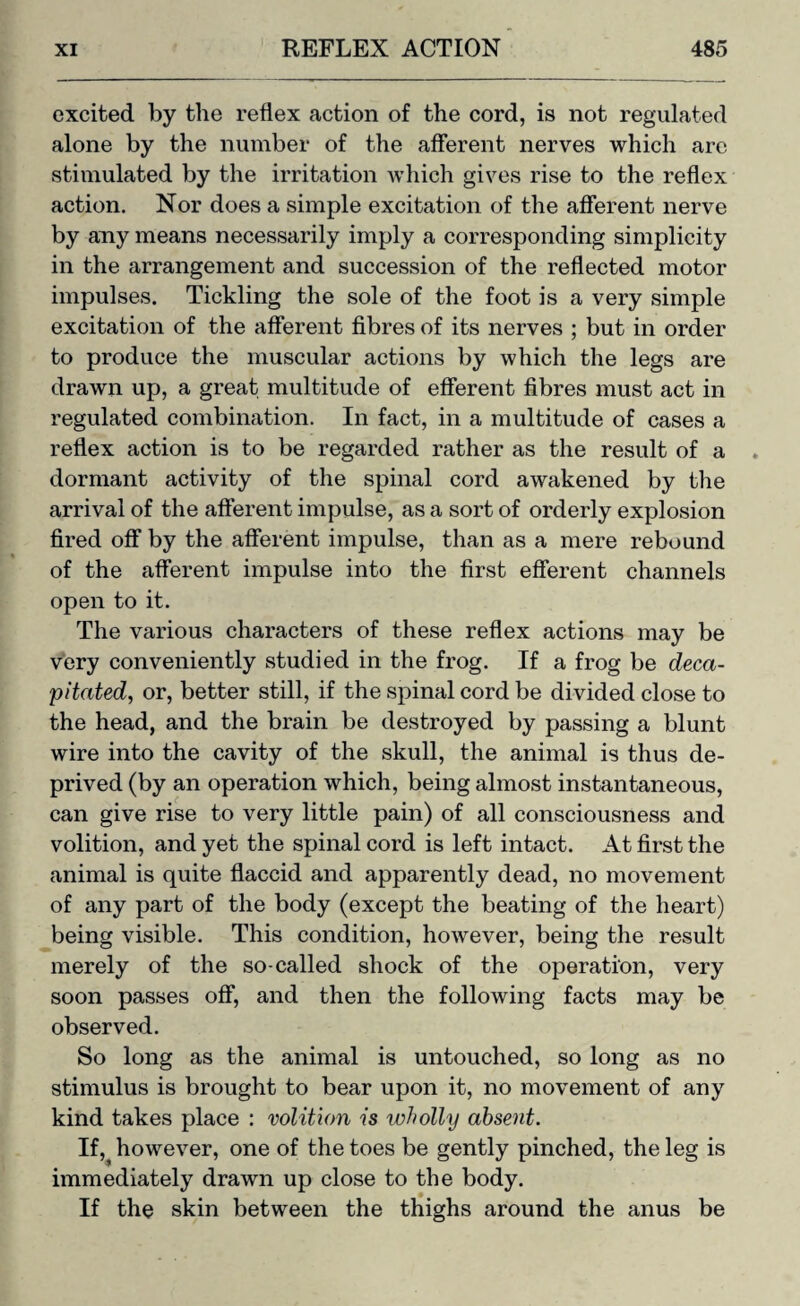 excited by the reflex action of the cord, is not regulated alone by the number of the afferent nerves which are stimulated by the irritation which gives rise to the reflex action. Nor does a simple excitation of the afferent nerve by any means necessarily imply a corresponding simplicity in the arrangement and succession of the reflected motor impulses. Tickling the sole of the foot is a very simple excitation of the afferent fibres of its nerves ; but in order to produce the muscular actions by which the legs are drawn up, a great multitude of efferent fibres must act in regulated combination. In fact, in a multitude of cases a reflex action is to be regarded rather as the result of a dormant activity of the spinal cord awakened by the arrival of the afferent impulse, as a sort of orderly explosion fired off by the afferent impulse, than as a mere rebound of the afferent impulse into the first efferent channels open to it. The various characters of these reflex actions may be very conveniently studied in the frog. If a frog be deca¬ pitated, or, better still, if the spinal cord be divided close to the head, and the brain be destroyed by passing a blunt wire into the cavity of the skull, the animal is thus de¬ prived (by an operation which, being almost instantaneous, can give rise to very little pain) of all consciousness and volition, and yet the spinal cord is left intact. At first the animal is quite flaccid and apparently dead, no movement of any part of the body (except the beating of the heart) being visible. This condition, however, being the result merely of the so-called shock of the operation, very soon passes off, and then the following facts may be observed. So long as the animal is untouched, so long as no stimulus is brought to bear upon it, no movement of any kind takes place : volition is wholly absent. Ifhowever, one of the toes be gently pinched, the leg is immediately drawn up close to the body. If the skin between the thighs around the anus be