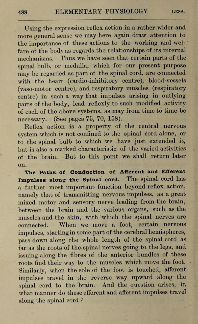 Using the expression reflex action in a rather wider and more general sense we may here again draw attention to the importance of these actions to the working and wel¬ fare of the body as regards the relationships of its internal mechanisms. Thus we have seen that certain parts of the spinal bulb, or medulla, which for our present purpose may be regarded as part of the spinal cord, are connected with the heart (cardio-inhibitory centre), blood-vessels (vaso-motor centre), and respiratory muscles (respiratory centre) in such a way that impulses arising in outlying parts of the body, lead reflexly to such modified activity of each of the above systems, as may from time to time be necessary. (See pages 75, 70, 158). Reflex action is a property of the central nervous system which is not confined to the spinal cord alone, or to the spinal bulb to which we have just extended it, but is also a marked characteristic of the varied activities of the brain. But to this point we shall return later on. The Paths of Conduction of Afferent and Efferent Impulses along the Spinal cord. The spinal cord has a further most important function beyond reflex action, namely that of transmitting nervous impulses, as a great mixed motor and sensory nerve leading from the brain, between the brain and the various organs, such as the muscles and the skin, with which the spinal nerves are connected. When we move a foot, certain nervous impulses, starting in some part of the cerebral hemispheres, pass down along the whole length of the spinal cord as far as the roots of the spinal nerves going to the legs, and issuing along the fibres of the anterior bundles of these roots find their way to the muscles which move the foot. - Similarly, when the sole of the foot is touched, afferent impulses travel in the reverse way upward along the spinal cord to the brain. And the question arises, irv what manner do these efferent and afferent impulses travel along the spinal cord ?