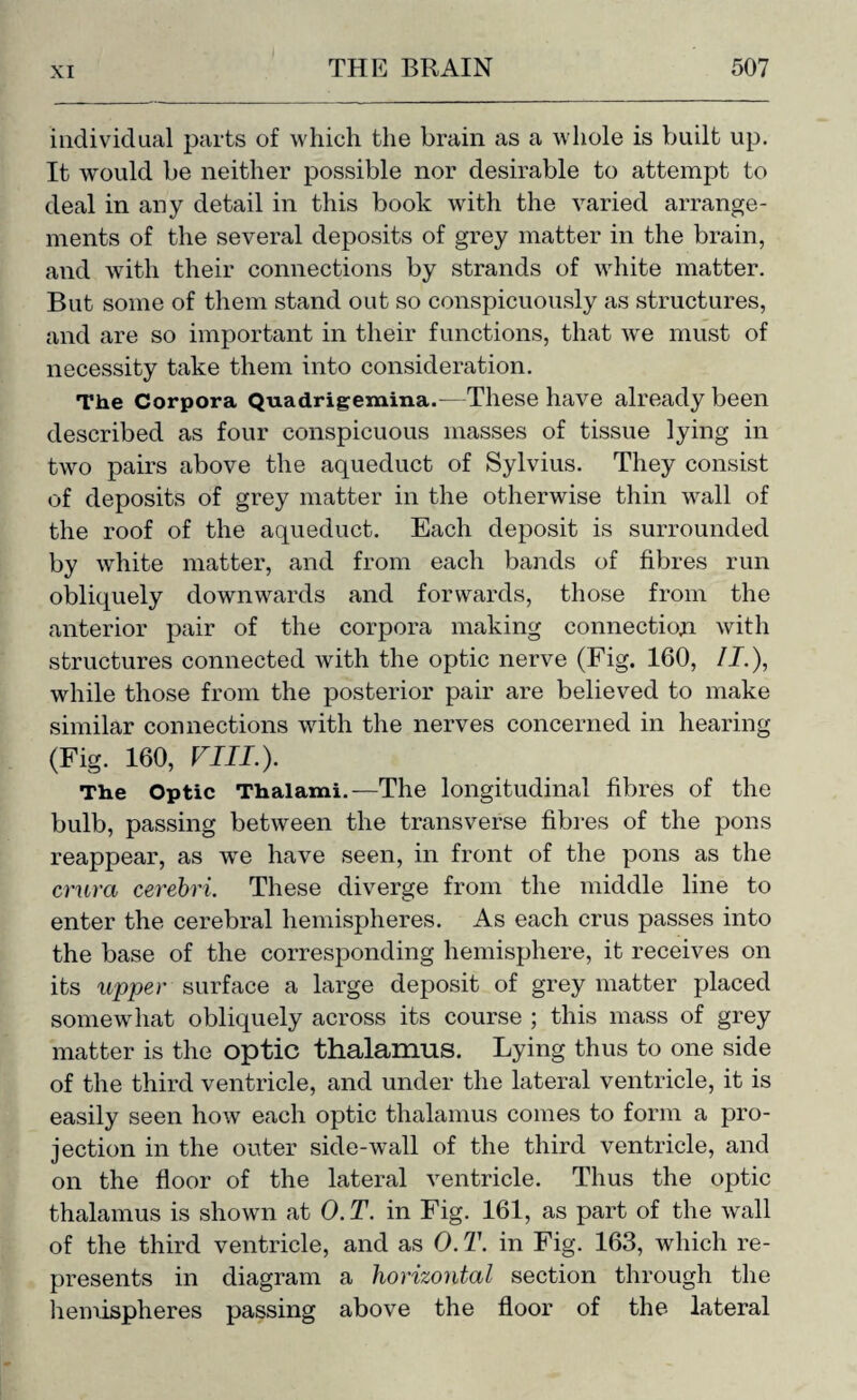 individual parts of which the brain as a whole is built up. It would be neither possible nor desirable to attempt to deal in any detail in this book with the varied arrange¬ ments of the several deposits of grey matter in the brain, and with their connections by strands of white matter. But some of them stand out so conspicuously as structures, and are so important in their functions, that we must of necessity take them into consideration. The Corpora Quadrigemina.—These have already been described as four conspicuous masses of tissue lying in two pairs above the aqueduct of Sylvius. They consist of deposits of grey matter in the otherwise thin wall of the roof of the aqueduct. Each deposit is surrounded by white matter, and from each bands of fibres run obliquely downwards and forwards, those from the anterior pair of the corpora making connection with structures connected with the optic nerve (Fig. 160, II.), while those from the posterior pair are believed to make similar connections with the nerves concerned in hearing (Fig. 160, FIJI.). The Optic Thalami.—The longitudinal fibres of the bulb, passing between the transverse fibres of the pons reappear, as we have seen, in front of the pons as the crura cerebri. These diverge from the middle line to enter the cerebral hemispheres. As each crus passes into the base of the corresponding hemisphere, it receives on its upper surface a large deposit of grey matter placed somewhat obliquely across its course ; this mass of grey matter is the optic thalamus. Lying thus to one side of the third ventricle, and under the lateral ventricle, it is easily seen how each optic thalamus comes to form a pro¬ jection in the outer side-wall of the third ventricle, and on the floor of the lateral ventricle. Thus the optic thalamus is shown at O.T. in Fig. 161, as part of the wall of the third ventricle, and as 0. T. in Fig. 163, which re¬ presents in diagram a horizontal section through the hemispheres passing above the floor of the lateral