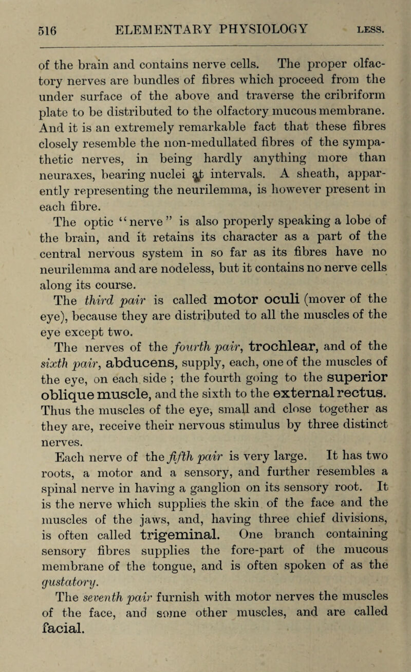 of the brain and contains nerve cells. The proper olfac¬ tory nerves are bundles of fibres which proceed from the under surface of the above and traverse the cribriform plate to be distributed to the olfactory mucous membrane. And it is an extremely remarkable fact that these fibres closely resemble the non-medullated fibres of the sympa¬ thetic nerves, in being hardly anything more than neuraxes, bearing nuclei ^t intervals. A sheath, appar¬ ently representing the neurilemma, is however present in each fibre. The optic “nerve ” is also properly speaking a lobe of the brain, and it retains its character as a part of the central nervous system in so far as its fibres have no neurilemma and are nodeless, but it contains no nerve cells along its course. The third pair is called motor oculi (mover of the eye), because they are distributed to all the muscles of the eye except two. The nerves of the fourth pair, trochlear, and of the sixth pair, abducens, supply, each, one of the muscles of the eye, on each side ; the fourth going to the superior oblique muscle, and the sixth to the external rectus. Thus the muscles of the eye, small and close together as they are, receive their nervous stimulus by three distinct nerves. Each nerve of the fifth pair is very large. It has two roots, a motor and a sensory, and further resembles a spinal nerve in having a ganglion on its sensory root. It is the nerve which supplies the skin of the face and the muscles of the jaws, and, having three chief divisions, is often called trigeminal. One branch containing sensory fibres supplies the fore-part of the mucous membrane of the tongue, and is often spoken of as the gustatory. The seventh pair furnish with motor nerves the muscles of the face, and some other muscles, and are called facial.