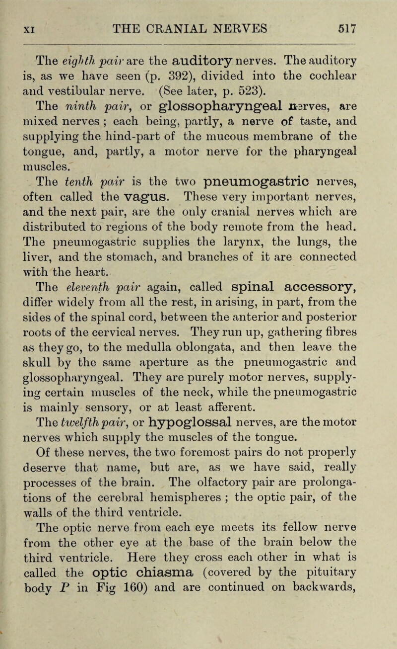 The eighth pair are the auditory nerves. The auditory is, as we have seen (p. 392), divided into the cochlear and vestibular nerve. (See later, p. 523). The ninth pair, or glossopharyngeal nerves, are mixed nerves ; each being, partly, a nerve of taste, and supplying the hind-part of the mucous membrane of the tongue, and, partly, a motor nerve for the pharyngeal muscles. The tenth pair is the two pneumogastric nerves, often called the vagus. These very important nerves, and the next pair, are the only cranial nerves which are distributed to regions of the body remote from the head. The pneumogastric supplies the larynx, the lungs, the liver, and the stomach, and branches of it are connected with the heart. The eleventh pair again, called spinal accessory, differ widely from all the rest, in arising, in part, from the sides of the spinal cord, between the anterior and posterior roots of the cervical nerves. They run up, gathering fibres as they go, to the medulla oblongata, and then leave the skull by the same aperture as the pneumogastric and glossopharyngeal. They are purely motor nerves, supply¬ ing certain muscles of the neck, while the pneumogastric is mainly sensory, or at least afferent. The tivelfthpair, or hypoglossal nerves, are the motor nerves which supply the muscles of the tongue. Of these nerves, the two foremost pairs do not properly deserve that name, but are, as we have said, really processes of the brain. The olfactory pair are prolonga¬ tions of the cerebral hemispheres ; the optic pair, of the walls of the third ventricle. The optic nerve from each eye meets its fellow nerve from the other eye at the base of the brain below the third ventricle. Here they cross each other in what is called the optic chiasma (covered by the pituitary body P in Fig 160) and are continued on backwards,