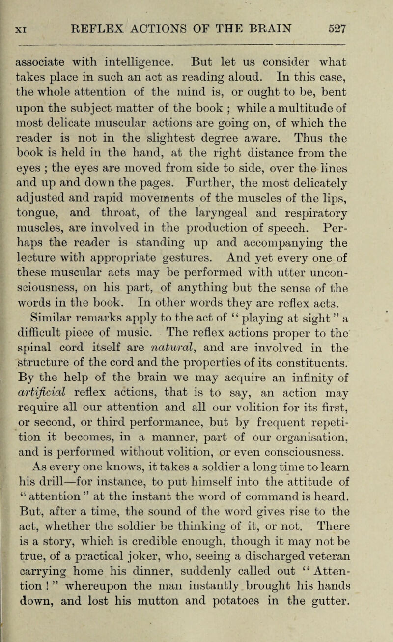 associate with intelligence. But let us consider what takes place in such an act as reading aloud. In this case, the whole attention of the mind is, or ought to be, bent upon the subject matter of the book ; while a multitude of most delicate muscular actions are going on, of which the reader is not in the slightest degree aware. Thus the book is held in the hand, at the right distance from the eyes ; the eyes are moved from side to side, over the lines and up and down the pages. Further, the most delicately adjusted and rapid movements of the muscles of the lips, tongue, and throat, of the laryngeal and respiratory muscles, are involved in the production of speech. Per¬ haps the reader is standing up and accompanying the lecture with appropriate gestures. And yet every one of these muscular acts may be performed with utter uncon¬ sciousness, on his part, of anything but the sense of the words in the book. In other words they are reflex acts. Similar remarks apply to the act of “ playing at sight ” a difficult piece of music. The reflex actions proper to the spinal cord itself are natural, and are involved in the structure of the cord and the properties of its constituents. By the help of the brain we may acquire an infinity of artificial reflex actions, that is to say, an action may require all our attention and all our volition for its first, or second, or third performance, but by frequent repeti¬ tion it becomes, in a manner, part of our organisation, and is performed without volition, or even consciousness. As every one knows, it takes a soldier a long time to learn his drill—for instance, to put himself into the attitude of “ attention ” at the instant the word of command is heard. But, after a time, the sound of the word gives rise to the act, whether the soldier be thinking of it, or not. There is a story, which is credible enough, though it may not be true, of a j)ractical joker, who, seeing a discharged veteran carrying home his dinner, suddenly called out “ Atten¬ tion ! ” whereupon the man instantly brought his hands down, and lost his mutton and potatoes in the gutter.