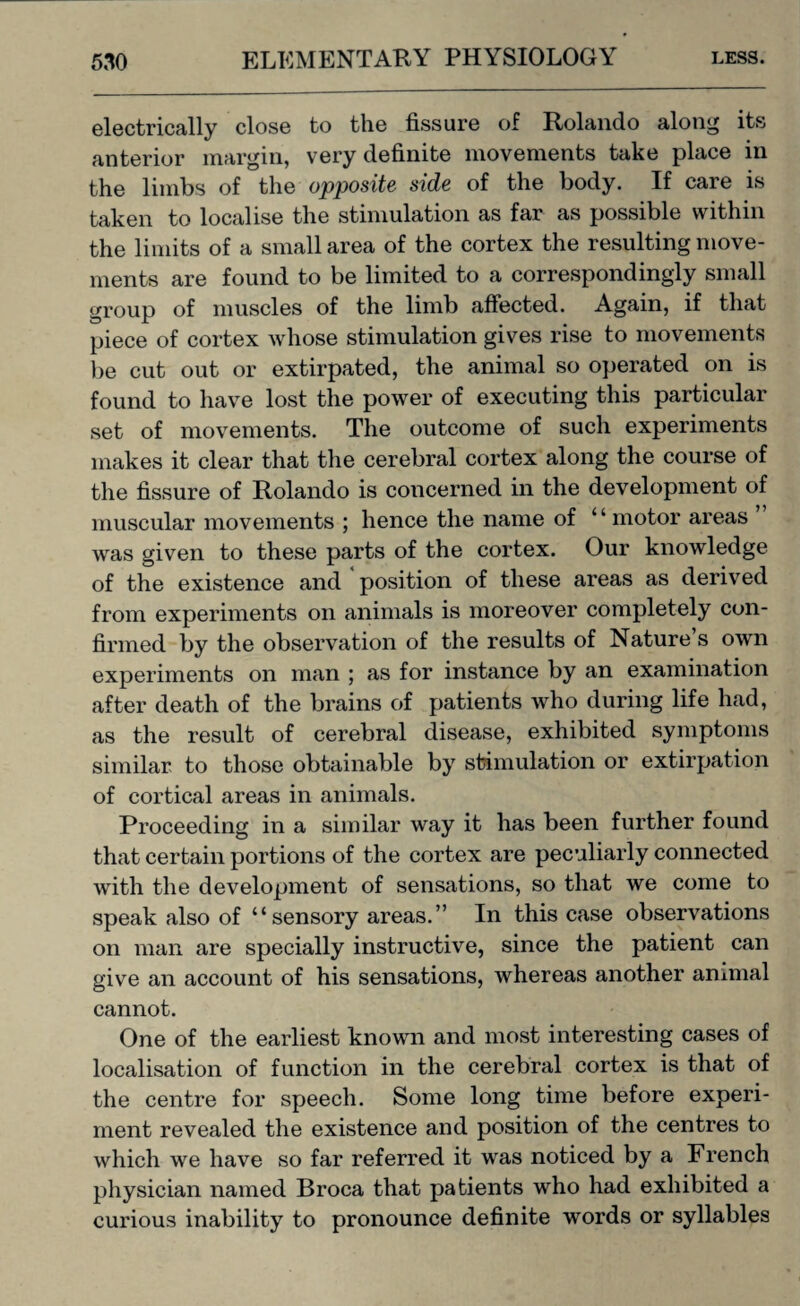 electrically close to the fissure of Rolando along its anterior margin, very definite movements take place in the limbs of the opposite side of the body. If care is taken to localise the stimulation as far as possible within the limits of a small area of the cortex the resulting move¬ ments are found to be limited to a correspondingly small group of muscles of the limb affected. Again, if that piece of cortex whose stimulation gives rise to movements be cut out or extirpated, the animal so operated on is found to have lost the power of executing this particular set of movements. The outcome of such experiments makes it clear that the cerebral cortex along the course of the fissure of Rolando is concerned in the development of muscular movements ; hence the name of ‘ ‘ motor areas was given to these parts of the cortex. Our knowledge of the existence and position of these areas as derived from experiments on animals is moreover completely con¬ firmed by the observation of the results of Nature’s own experiments on man ; as for instance by an examination after death of the brains of patients who during life had, as the result of cerebral disease, exhibited symptoms similar to those obtainable by stimulation or extirpation of cortical areas in animals. Proceeding in a similar way it has been further found that certain portions of the cortex are peculiarly connected with the development of sensations, so that we come to speak also of “sensory areas.” In this case observations on man are specially instructive, since the patient can give an account of his sensations, whereas another animal cannot. One of the earliest known and most interesting cases of localisation of function in the cerebral cortex is that of the centre for speech. Some long time before experi¬ ment revealed the existence and position of the centres to which we have so far referred it was noticed by a French physician named Broca that patients who had exhibited a curious inability to pronounce definite words or syllables