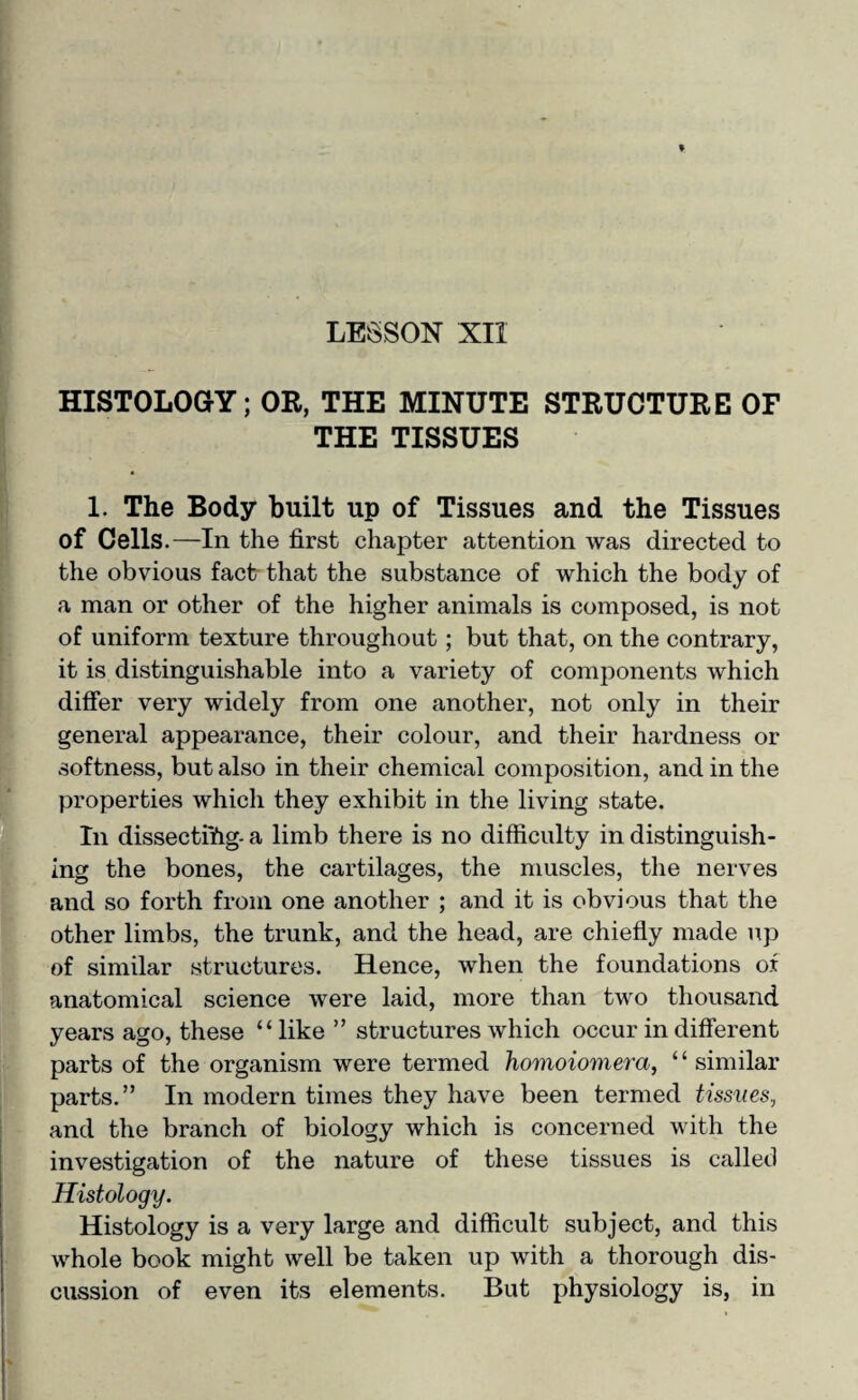 HISTOLOGY; OR, THE MINUTE STRUCTURE OF THE TISSUES 1. The Body built up of Tissues and the Tissues of Cells.—In the first chapter attention was directed to the obvious fact that the substance of which the body of a man or other of the higher animals is composed, is not of uniform texture throughout; but that, on the contrary, it is distinguishable into a variety of components which differ very widely from one another, not only in their general appearance, their colour, and their hardness or softness, but also in their chemical composition, and in the properties which they exhibit in the living state. In dissectiYig- a limb there is no difficulty in distinguish¬ ing the bones, the cartilages, the muscles, the nerves and so forth from one another ; and it is obvious that the other limbs, the trunk, and the head, are chiefly made up of similar structures. Hence, when the foundations of anatomical science were laid, more than two thousand years ago, these “like ” structures which occur in different parts of the organism were termed homoiomera, “similar parts.” In modern times they have been termed tissues., and the branch of biology which is concerned with the investigation of the nature of these tissues is called Histology. Histology is a very large and difficult subject, and this whole book might well be taken up with a thorough dis¬ cussion of even its elements. But physiology is, in