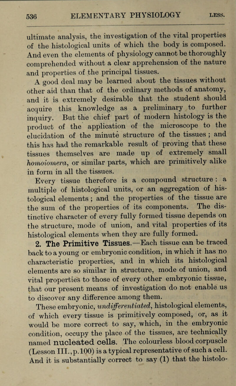 ultimate analysis, the investigation of the vital properties of the histological units of which the body is composed. And even the elements of physiology cannot be thoroughly comprehended without a clear apprehension of the nature and properties of the principal tissues. A good deal may be learned about the tissues without other aid than that of the ordinary methods of anatomy, and it is extremely desirable that the student should acquire this knowledge as a preliminary to further inquiry. But the chief part of modern histology is the product of the application of the microscope to the elucidation of the minute structure of the tissues ; and this has had the remarkable result of proving that these tissues themselves are made up of extremely small homoiomera, or similar parts, which are primitively alike in form in all the tissues. Every tissue therefore is a compound structure : a multiple of histological units, or an aggregation of his¬ tological elements ; and the properties of the tissue are the sum of the properties of its components. The dis¬ tinctive character of every fully formed tissue depends on the structure, mode of union, and vital properties of its histological elements when they are fully formed. 2. The Primitive Tissues.—Each tissue can be traced back to a young or embryonic condition, in which it has no characteristic properties, and in which its histological elements are so similar in structure, mode of union, and vital properties to those of every other embryonic tissue, that our present means of investigation do not enable us to discover any difference among them. These embryonic, undifferentiated, histological elements, of which every tissue is primitively composed, or, as it would be more correct to say, which, in the embryonic condition, occupy the place of the tissues, are technically named nucleated cells. The colourless blood corpuscle (Lesson III.,p. 100) is a typical representative of such a cell. And it is substantially correct to say (1) that the histolo-