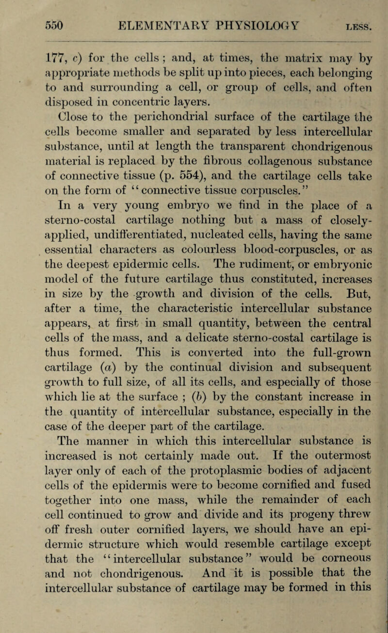 177, c) for the cells ; and, at times, the matrix may by appropriate methods be split up into pieces, each belonging to and surrounding a cell, or group of cells, and often disposed in concentric layers. Close to the perichondrial surface of the cartilage the cells become smaller and separated by less intercellular substance, until at length the transparent chondrigenous material is replaced by the fibrous collagenous substance of connective tissue (p. 554), and the cartilage cells take on the form of “connective tissue corpuscles.” In a very young embryo we find in the place of a sterno-costal cartilage nothing but a mass of closely- applied, undifferentiated, nucleated cells, having the same essential characters as colourless blood-corpuscles, or as the deepest epidermic cells. The rudiment, or embryonic model of the future cartilage thus constituted, increases in size by the growth and division of the cells. But, after a time, the characteristic intercellular substance appears, at first in small quantity, between the central cells of the mass, and a delicate sterno-costal cartilage is thus formed. This is converted into the full-grown cartilage (a) by the continual division and subsequent growth to full size, of all its cells, and especially of those which lie at the surface ; (b) by the constant increase in the quantity of intercellular substance, especially in the case of the deeper part of the cartilage. The manner in which this intercellular substance is increased is not certainly made out. If the outermost layer only of each of the protoplasmic bodies of adjacent cells of the epidermis were to become cornified and fused together into one mass, while the remainder of each cell continued to grow and divide and its progeny threw off fresh outer cornified layers, we should have an epi¬ dermic structure which would resemble cartilage except that the “intercellular substance” would be corneous and not chondrigenous. And it is possible that the intercellular substance of cartilage may be formed in this