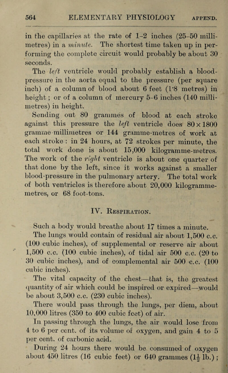 in the capillaries at the rate of 1-2 inches (25-50 milli¬ metres) in a minute. The shortest time taken up in per¬ forming the complete circuit would probably be about 30 seconds. The left ventricle would probably establish a blood- pressure in the aorta equal to the pressure (per square inch) of a column of blood about 6 feet (1*8 metres) in height ; or of a column of mercury 5-6 inches (140 milli¬ metres) in height. Sending out 80 grammes of blood at each stroke against this pressure the left ventricle does 80 x 1800 gramme millimetres or 144 gramme-metres of work at each stroke : in 24 hours, at 72 strokes per minute, the total work done is about 15,000 kilogramme-metres. The work of the right ventricle is about one quarter of that done by the left, since it works against a smaller blood-pressure in the pulmonary artery. The total work of both ventricles is therefore about 20,000 kilogramme- metres, or 68 foot-tons. IV. Respiration. Such a body would breathe about 17 times a minute. The lungs would contain of residual air about 1,500 c.c. (100 cubic inches), of supplemental or reserve air about 1,500 c.c. (100 cubic inches), of tidal air 500 c.c. (20 to 30 cubic inches), and of complemental air 500 c.c. (100 cubic inches). The vital capacity of the chest—that is, the greatest quantity of air which could be inspired or expired—would be about 3,500 c.c. (230 cubic inches). There would pass through the lungs, per diem, about 10,000 litres (350 to 400 cubic feet) of air. In passing through the lungs, the air would lose from 4 to 6 per cent, of its volume of oxygen, and gain 4 to 5 per cent, of carbonic acid. During 24 hours there would be consumed of oxygen about 450 litres (16 cubic feet) or 640 grammes (1^ lb.);