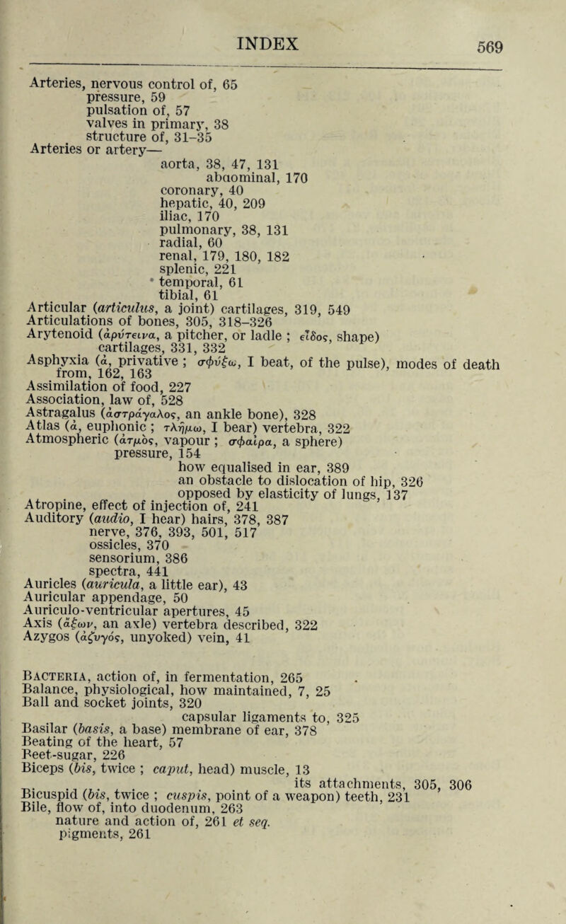 Arteries, nervous control of, 65 pressure, 59 pulsation of, 57 valves in primary, 38 structure of, 31-35 Arteries or artery— aorta, 38, 47, 131 abdominal, 170 coronary, 40 hepatic, 40, 209 iliac, 170 pulmonary, 38, 131 radial, 60 renal, 179, 180, 182 splenic, 221 ' temporal, 61 tibial, 61 Articular (articulus, a joint) cartilages, 319, 549 Articulations of bones, 305, 318-326 Arytenoid (dp-urewa, a pitcher, or ladle ; elSog, shape) cartilages, 331, 332 Asphyxia (i, privative ; <7<£v£«, I beat, of the pulse), modes of death from, 162, 163 Assimilation of food, 227 Association, law of, 528 Astragalus (darrpdya.Aos, an ankle bone), 328 Atlas (<i, euphonic ; tAfj/juo, I bear) vertebra, 322 Atmospheric (drp.bg, vapour ; a^aipa, a sphere) pressure, 154 how equalised in ear, 389 an obstacle to dislocation of hip, 326 opposed by elasticity of lungs, 137 Atropine, effect of injection of, 241 Auditory (audio, I hear) hairs, 378, 387 nerve, 376, 393, 501, 517 ossicles, 370 sensorium, 386 spectra, 441 Auricles (auricula, a little ear), 43 Auricular appendage, 50 Auriculo-ventricular apertures, 45 Axis (d£o>v, an axle) vertebra described, 322 Azygos (dgvyog, unyoked) vein, 41 Bacteria, action of, in fermentation, 265 Balance, physiological, how maintained, 7, 25 Ball and socket joints, 320 capsular ligaments to, 325 Basilar (basis, a base) membrane of ear, 378 Beating of the heart, 57 Beet-sugar, 226 Biceps (bis, twice ; caput, head) muscle, 13 its attachments, 305, 306 Bicuspid (bis, twice ; cuspis, point of a weapon) teeth, 231 Bile, flow of, into duodenum, 263 nature and action of, 261 et seq. pigments, 261