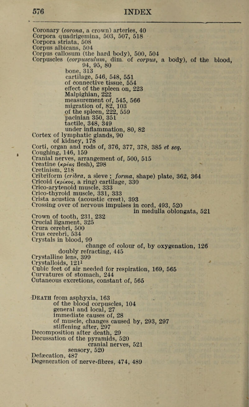 Coronary (corona, a crown) arteries, 40 Corpora quadrigemina, 503, 507, 518 Corpora striata, 508 Corpus albicans, 504 Corpus callosum (the hard body), 500, 504 Corpuscles (corpusculum, dim. of corpus, a body), of the blood, 94, 95, 80 bone, 313 cartilage, 546, 548, 551 of connective tissue, 554 effect of the spleen on, 223 Malpighian, 222 measurement of, 545, 566 migration of, 82, 103 of the spleen, 222, 559 pacinian 350, 351 tactile, 348, 349 under inflammation, 80, 82 Cortex of lymphatic glands, 90 of kidney, 178 Corti, organ and rods of, 376, 377, 378, 385 et sen. Coughing, 146, 159 Cranial nerves, arrangement of, 500, 515 Creatine (xpea? flesh), 298 Cretinism, 218 Cribriform (cribra, a sieve ; forma, shape) plate, 362, 364 Cricoid (kplkos, a ring) cartilage, 330 Crico-arytenoid muscle, 333 Crico-thyroid muscle, 331, 333 Crista acustica (acoustic crest), 393 Crossing over of nervous impulses in cord, 493, 520 in medulla oblongata, 521 Crown of tooth, 231, 232 Crucial ligament, 325 Crura cerebri, 500 Crus cerebri, 534 Crystals in blood, 99 change of colour of, by oxygenation, 126 doubly refracting, 445 Crystalline lens, 399 Crystalloids, 1211 Cubic feet of air needed for respiration, 169, 565 Curvatures of stomach, 244 Cutaneous excretions, constant of, 565 Death from asphyxia, 163 of the blood corpuscles, 104 general and local, 27 immediate causes of, 28 of muscle, changes caused by, 293, 297 stiffening after, 297 Decomposition after death, 29 Decussation of the pyramids, 520 cranial nerves, 521 sensory, 520 Defsecation, 487 Degeneration of nerve-fibres, 474, 489