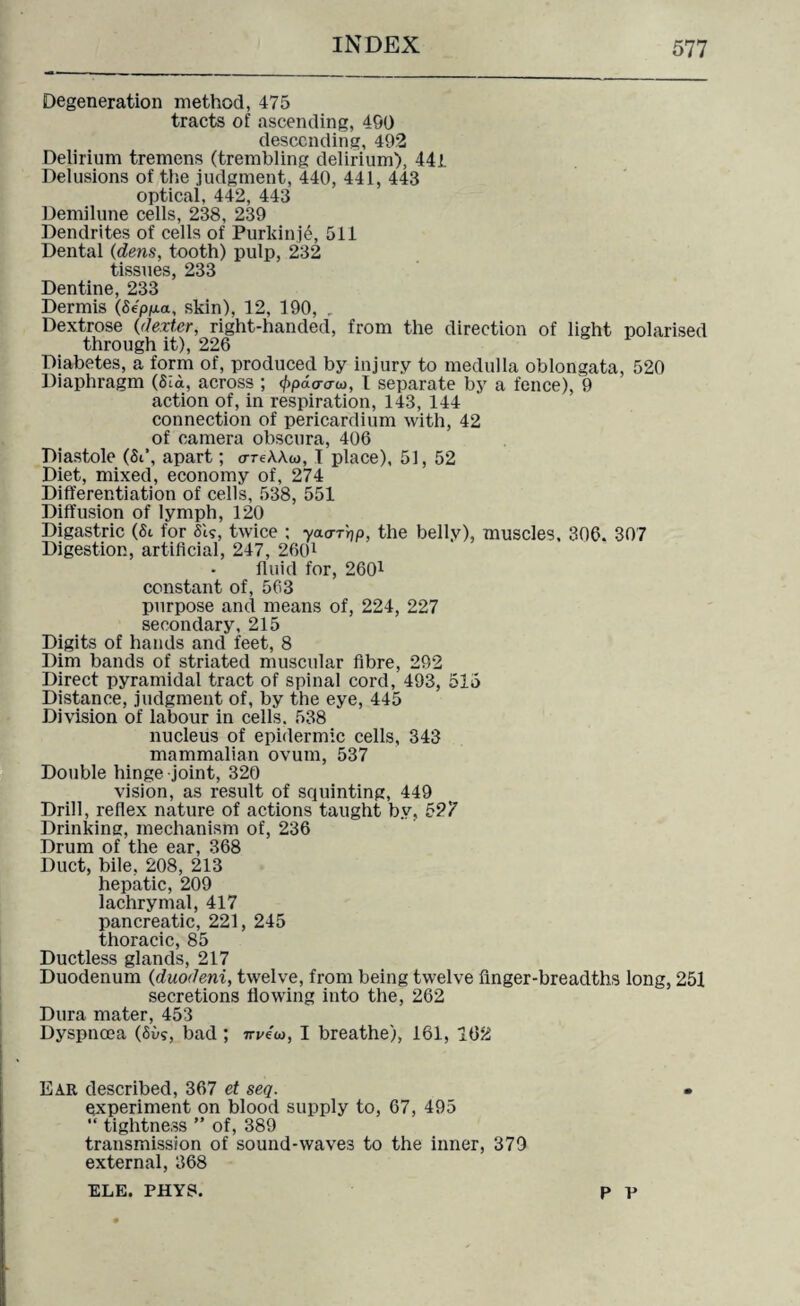 Degeneration method, 475 tracts of ascending, 490 descending, 492 Delirium tremens (trembling delirium), 44i Delusions of the judgment, 440, 441, 443 optical, 442, 443 Demilune cells, 238, 239 Dendrites of cells of Purkinje, 511 Dental (dens, tooth) pulp, 232 tissues, 233 Dentine, 233 Dermis (Sepp-a, skin), 12, 190, . Dextrose (dexter, right-handed, from the direction of light polarised through it), 226 Diabetes, a form of, produced by injury to medulla oblongata, 520 Diaphragm (Sid, across ; 4>pd<rcrw, T separate by a fence), 9 action of, in respiration, 143, 144 connection of pericardium with, 42 of camera obscura, 406 Diastole (Si’, apart; oreAAw, I place), 51, 52 Diet, mixed, economy of, 274 Differentiation of cells, 538, 551 Diffusion of lymph, 120 Digastric (St for Si?, twice ; yao-r'rjp, the belly), muscles, 306. 307 Digestion, artificial, 247, 2601 fluid for, 2601 constant of, 563 purpose and means of, 224, 227 secondary, 215 Digits of hands and feet, 8 Dim bands of striated muscular fibre, 292 Direct pyramidal tract of spinal cord, 493, 515 Distance, judgment of, by the eye, 445 Division of labour in cells. 538 nucleus of epidermic cells, 343 mammalian ovum, 537 Double hinge joint, 320 vision, as result of squinting, 449 Drill, reflex nature of actions taught by, 527 Drinking, mechanism of, 236 Drum of the ear, 368 Duct, bile, 208, 213 hepatic, 209 lachrymal, 417 pancreatic, 221, 245 thoracic, 85 Ductless glands, 217 Duodenum (duodeni, twelve, from being twelve finger-breadths long, 251 secretions flowing into the, 262 Dura mater, 453 Dyspnoea (65?, bad ; m/eu, I breathe), 161, 162 Ear described, 367 et seq. experiment on blood supply to, 67, 495 “ tightness ” of, 389 transmission of sound-waves to the inner, 379 external, 368 ELE. PHYS. P P