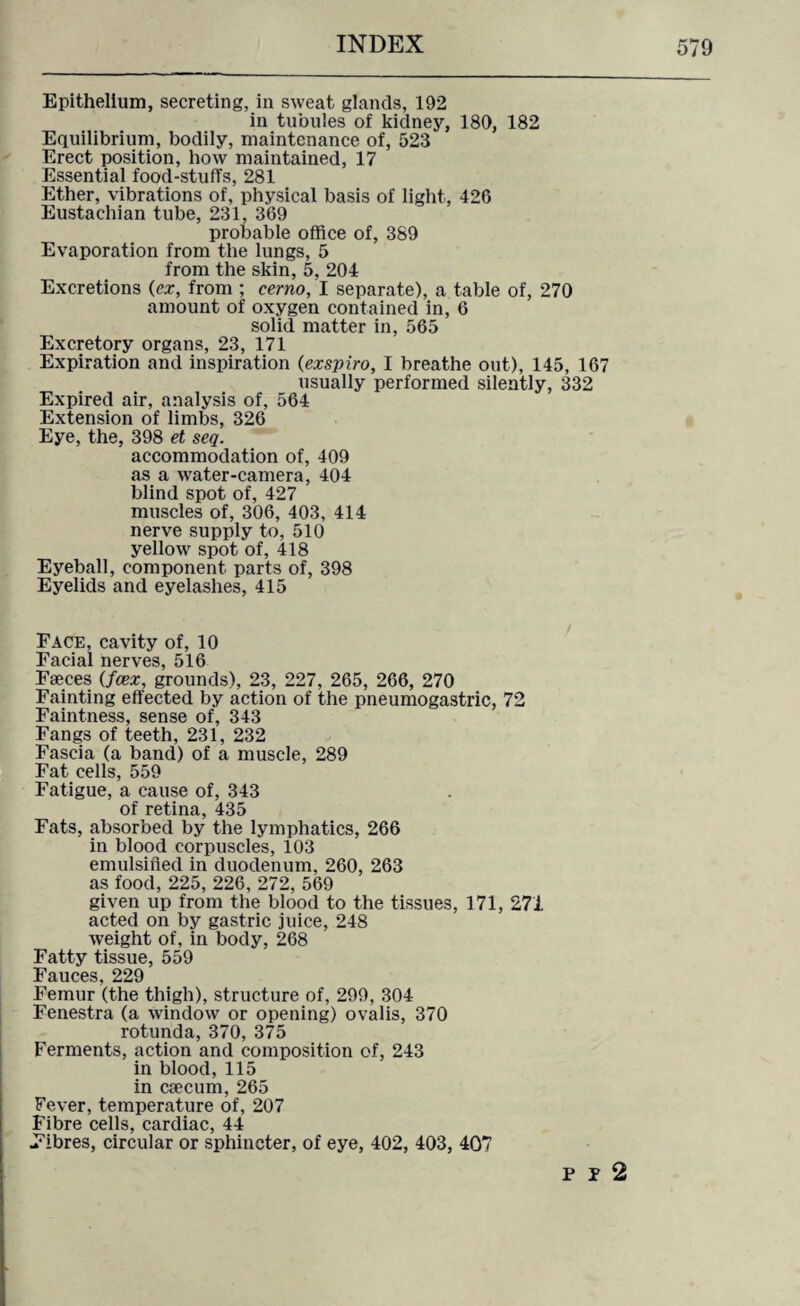 Epithelium, secreting, in sweat glands, 192 in tubules of kidney, 180, 182 Equilibrium, bodily, maintenance of, 523 Erect position, how maintained, 17 Essential food-stuffs, 281 Ether, vibrations of, physical basis of light, 426 Eustachian tube, 231, 369 probable office of, 389 Evaporation from the lungs, 5 from the skin, 5, 204 Excretions (ex, from ; cerno, I separate), a table of, 270 amount of oxygen contained in, 6 solid matter in, 565 Excretory organs, 23, 171 Expiration and inspiration (exspiro, I breathe out), 145, 167 usually performed silently, 332 Expired air, analysis of, 564 Extension of limbs, 326 Eye, the, 398 et seq. accommodation of, 409 as a water-camera, 404 blind spot of, 427 muscles of, 306, 403, 414 nerve supply to, 510 yellow^ spot of, 418 Eyeball, component parts of, 398 Eyelids and eyelashes, 415 Face, cavity of, 10 Facial nerves, 516 Faeces (fcex, grounds), 23, 227, 265, 266, 270 Fainting effected by action of the pneumogastric, 72 Faintness, sense of, 343 Fangs of teeth, 231, 232 Fascia (a band) of a muscle, 289 Fat cells, 559 Fatigue, a cause of, 343 of retina, 435 Fats, absorbed by the lymphatics, 266 in blood corpuscles, 103 emulsified in duodenum, 260, 263 as food, 225, 226, 272, 569 given up from the blood to the tissues, 171, 271 acted on by gastric juice, 248 weight of, in body, 268 Fatty tissue, 559 Fauces, 229 Femur (the thigh), structure of, 299, 304 Fenestra (a window or opening) ovalis, 370 rotunda, 370, 375 Ferments, action and composition of, 243 in blood, 115 in caecum, 265 Fever, temperature of, 207 Fibre cells, cardiac, 44 Fibres, circular or sphincter, of eye, 402, 403, 407 p p 2