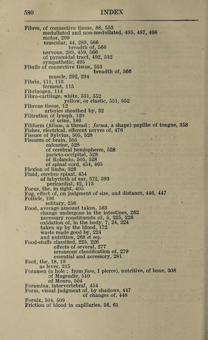 Fibres, of connective tissue, 88, 553 medullated and non-medullated, 495, 497, 498 motor, 299 muscular, 44, 289, 566 breadth of, 566 nervous, 289, 459, 566 of pyramidal tract, 492, 532 sympathetic, 495 Fibrils of connective tissue, 553 breadth of, 566 muscle, 292, 294 Fibrin, 111, 113 ferment, 115 Fibrinogen, 114 Fibro-cartilage, white, 551, 552 yellow, or elastic, 551, 552 Fibrous tissue, 12 arteries sheathed by, 32 Filtration of lymph, 120 of urine, 186 Filiform (filium, a thread ; forma, a shape) papillae of tongue, 358 Fishes, electrical, efferent nerves of, 476 Fissure of Sylvius, 505, 528 Fissures of brain, 505 calcarine, 528 of cerebral hemispheres, 528 parieto-occipital, 528 of Rolando, 505, 528 of spinal cord, 454, 465 Flexion of limbs, 326 Fluid, cerebro spinal, 454 of labyrinth of ear, 372, 393 pericardial, 42, 113 Focus, the, in sight, 405 Fog, effect of, on judgment of size, and distance, 446, 447 Follicle, 196 solitary, 256 Food, average amount taken, 563 change undergone in the intestines, 262 necessary constituents of, 5, 225, 226 oxidation of, in the body, 7, 24, 224 taken up by the blood, 172 waste made good by, 224 and nutrition, 268 et seq. Food-stuffs classified, 225, 226 effects of several, 277 erroneous classification of, 279 essential and accessory, 281 Foot, the, 18, 19 as lever, 315 Foramen (a hole ; from foro, I pierce), nutritive, of bone, 308 of Magendie, 510 of Monro, 504 Foramina, intervertebral, 454 Form, visual judgment of, by shadows, 447 of changes of, 448 Fornix, 504. 509 Friction of blood in capillaries. 56, 61