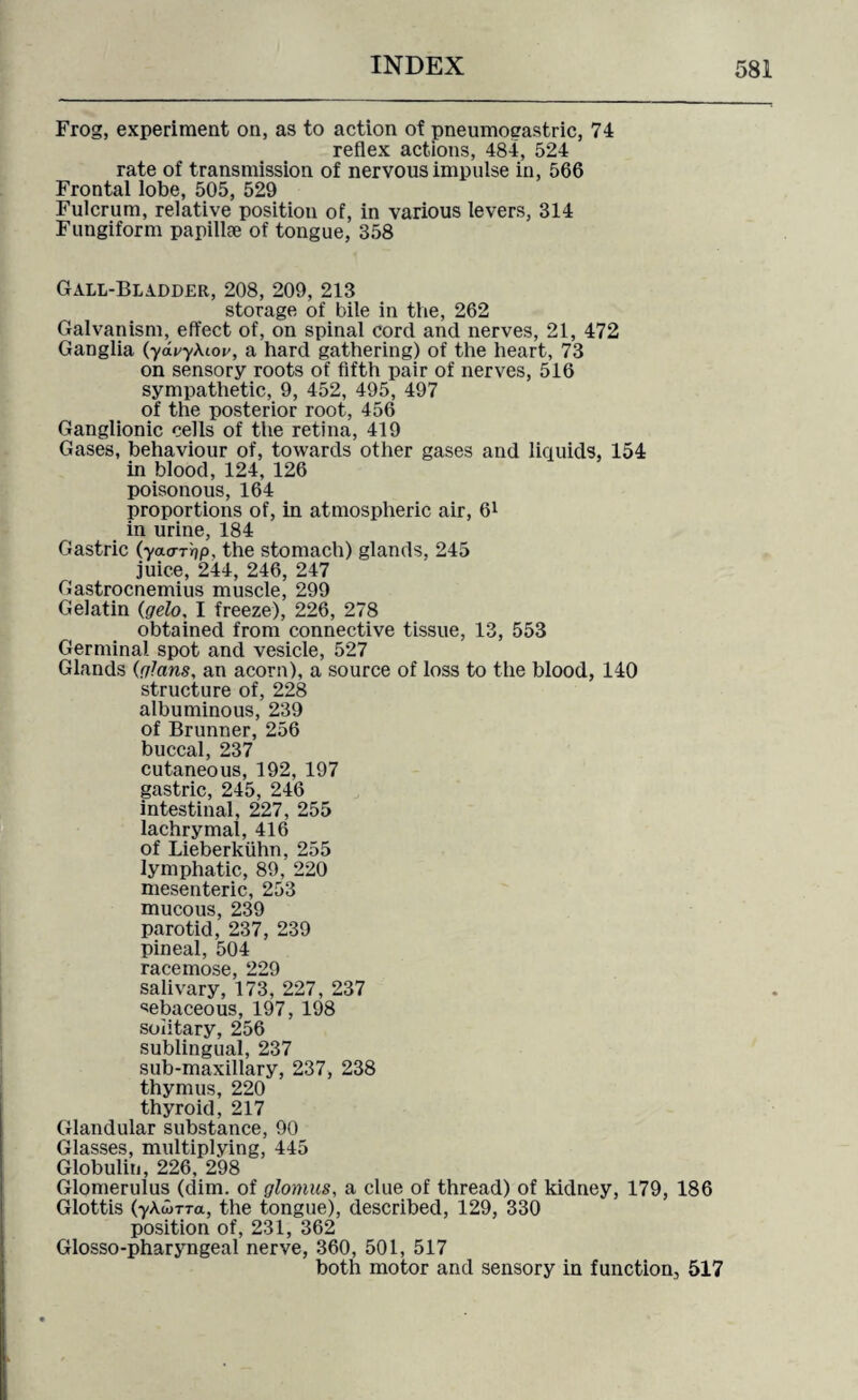 Frog, experiment on, as to action of pneumoeastric, 74 reflex actions, 484, 524 rate of transmission of nervous impulse in, 566 Frontal lobe, 505, 529 Fulcrum, relative position of, in various levers, 314 Fungiform papillae of tongue, 358 Gall-Bladder, 208, 209, 213 storage of bile in the, 262 Galvanism, effect of, on spinal cord and nerves, 21, 472 Ganglia (ychyAioi', a hard gathering) of the heart, 73 on sensory roots of fifth pair of nerves, 516 sympathetic, 9, 452, 495, 497 of the posterior root, 456 Ganglionic cells of the retina, 419 Gases, behaviour of, towards other gases and liquids, 154 in blood, 124, 126 poisonous, 164 proportions of, in atmospheric air, 61 in urine, 184 Gastric (yacrrfjp, the stomach) glands, 245 juice, 244, 246, 247 Gastrocnemius muscle, 299 Gelatin (gelo, I freeze), 226, 278 obtained from connective tissue, 13, 553 Germinal spot and vesicle, 527 Glands (glans, an acorn), a source of loss to the blood, 140 structure of, 228 albuminous, 239 of Brunner, 256 buccal, 237 cutaneous, 192, 197 gastric, 245, 246 intestinal, 227, 255 lachrymal, 416 of Lieberkiihn, 255 lymphatic, 89, 220 mesenteric, 253 mucous, 239 parotid, 237, 239 pineal, 504 racemose, 229 salivary, 173, 227, 237 sebaceous, 197, 198 solitary, 256 sublingual, 237 sub-maxillary, 237, 238 thymus, 220 thyroid, 217 Glandular substance, 90 Glasses, multiplying, 445 Globulin, 226, 298 Glomerulus (dim. of glomus, a clue of thread) of kidney, 179, 186 Glottis (yAd>TTa, the tongue), described, 129, 330 position of, 231, 362 Glosso-pharyngeal nerve, 360, 501, 517 both motor and sensory in function, 517
