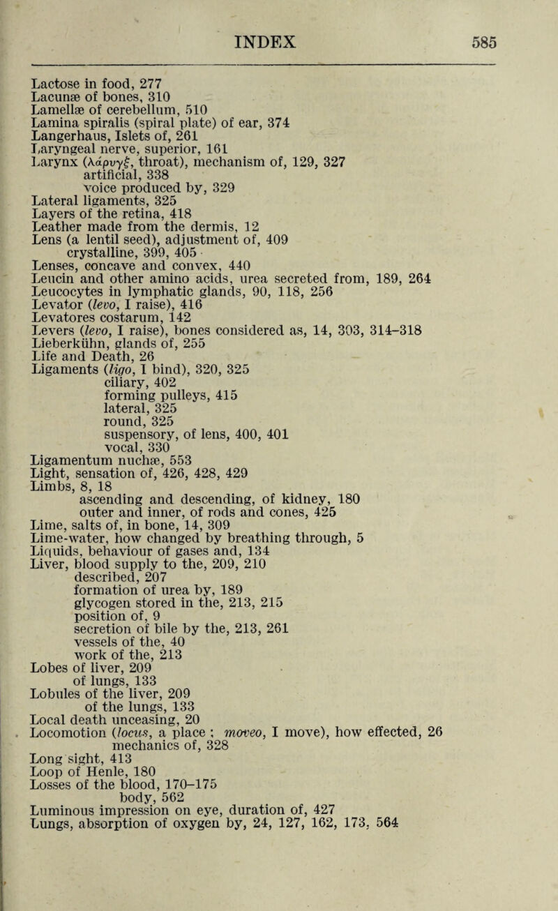 Lactose in food, 277 Lacunae of bones, 310 Lamellae of cerebellum, 510 Lamina spiralis (spiral plate) of ear, 374 Langerhaus, Islets of, 261 Laryngeal nerve, superior, 161 Larynx (Aapvyf, throat), mechanism of, 129, 327 artificial, 338 voice produced by, 329 Lateral ligaments, 325 Layers of the retina, 418 Leather made from the dermis, 12 Lens (a lentil seed), adjustment of, 409 crystalline, 399, 405 Lenses, concave and convex, 440 Leucin and other amino acids, urea secreted from, 189, 264 Leucocytes in lymphatic glands, 90, 118, 256 Levator (levo, I raise), 416 Levatores costarum, 142 Levers (levo, I raise), bones considered as, 14, 303, 314-318 Lieberkiihn, glands of, 255 Life and Death, 26 Ligaments (liqo, I bind), 320, 325 ciliary, 402 forming pulleys, 415 lateral, 325 round,325 suspensory, of lens, 400, 401 vocal, 330 Ligamentum nuchse, 553 Light, sensation of, 426, 428, 429 Limbs, 8, 18 ascending and descending, of kidney, 180 outer and inner, of rods and cones, 425 Lime, salts of, in bone, 14, 309 Lime-water, how changed by breathing through, 5 Liquids, behaviour of gases and, 134 Liver, blood supply to the, 209, 210 described, 207 formation of urea by, 189 glycogen stored in the, 213, 215 position of, 9 secretion of bile by the, 213, 261 vessels of the, 40 work of the, 213 Lobes of liver, 209 of lungs, 133 Lobules of the liver, 209 of the lungs, 133 Local death unceasing, 20 Locomotion (locus, a place ; moveo, I move), how effected, 26 mechanics of, 328 Long sight, 413 Loop of Henle, 180 Losses of the blood, 170-175 body,562 Luminous impression on eye, duration of, 427 Lungs, absorption of oxygen by, 24, 127, 162, 173, 564