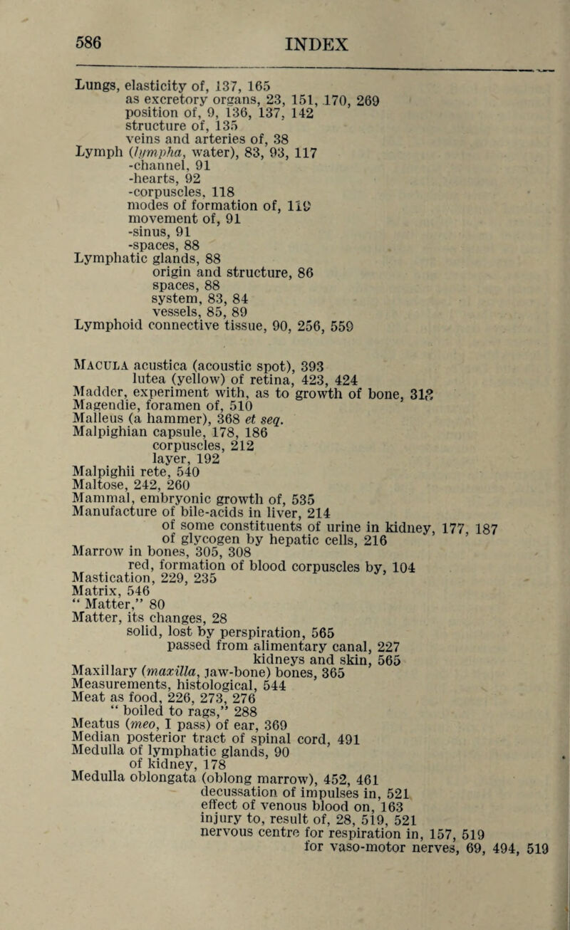 Lungs, elasticity of, 137, 165 as excretory organs, 23, 151, .170, 269 position of, 9, 136, 137, 142 structure of, 135 veins and arteries of, 38 Lymph (lympha, water), 83, 93, 117 -channel, 91 -hearts, 92 -corpuscles, 118 modes of formation of, 119 movement of, 91 -sinus, 91 -spaces, 88 Lymphatic glands, 88 origin and structure, 86 spaces, 88 system, 83, 84 vessels, 85, 89 Lymphoid connective tissue, 90, 256, 559 Macula acustica (acoustic spot), 393 lutea (yellow) of retina, 423, 424 Madder, experiment with, as to growth of bone, 31,3 Magendie, foramen of, 510 Malleus (a hammer), 368 et seq. Malpighian capsule, 178, 186 corpuscles, 212 layer, 192 Malpighii rete, 540 Maltose, 242, 260 Mammal, embryonic growth of, 535 Manufacture of bile-acids in liver, 214 of some constituents of urine in kidney, 177 187 of glycogen by hepatic cells, 216 Marrow in bones, 305, 308 red, formation of blood corpuscles by, 104 Mastication, 229, 235 Matrix, 546 “ Matter,” 80 Matter, its changes, 28 solid, lost by perspiration, 565 passed from alimentary canal, 227 „r kidneys and skin, 565 Maxillary (maxilla, .law-bone) bones, 365 Measurements, histological, 544 Meat as food, 226, 273, 276 “ boiled to rags,” 288 Meatus (meo, I pass) of ear, 369 Median posterior tract of spinal cord, 491 Medulla of lymphatic glands, 90 of kidney, 178 Medulla oblongata (oblong marrow), 452, 461 decussation, of impulses in, 521 effect of venous blood on, 163 injury to, result of, 28, 519, 521 nervous centre for respiration in, 157, 519 for vaso-motor nerves, 69, 494, 519