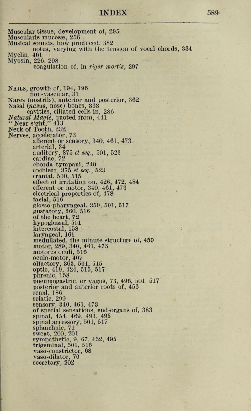 Muscular tissue, development of, 295 Muscularis mucosse, 256 Musical sounds, how produced, 382 notes, varying with the tension of vocal chords, 334 Myelin, 461 Myosin, 226, 298 coagulation of, in rigor mortis, 297 Nails, growth of, 194, 196 non-vascular, 31 Nares (nostrils), anterior and posterior, 362 Nasal (nasus, nose) bones, 363 cavities, ciliated cells in, 286 Natural Magic, quoted from, 441 “ Near s:ght,” 413 Neck of Tooth, 232 Nerves, accelerator, 73 afferent or sensory, 340, 461, 473 arterial, 34 auditory, 375 et seq., 501, 523 cardiac, 72 chorda tympani, 240 cochlear, 375 et seq., 523 cranial, 500, 515 effect of irritation on, 426, 472, 484 efferent or motor, 340, 461, 473 electrical properties of, 478 facial, 516 glosso-pharyngeal, 359, 501, 517 gustatory, 360, 516 of the heart, 72 hypoglossal, 501 intercostal, 158 laryngeal, 161 medullated, the minute structure of, 450 motor, 289, 340, 461, 473 motores oculi, 516 oculo-motor, 407 olfactory, 363, 501, 515 optic, 419, 424, 515, 517 phrenic, 158 pneumogastric, or vagus, 73, 496, 501 517 posterior and anterior roots of, 456 renal, 186 sciatic, 299 sensory, 340, 461, 473 of special sensations, end-organs of, 383 spinal, 454, 469, 493, 495 spinal accessory, 501, 517 splanchnic, 71 sweat, 200, 201 sympathetic, 9, 67, 452, 495 trigeminal, 501, 516 vaso-constrictor, 68 vaso-dilator, 70 secretory, 202