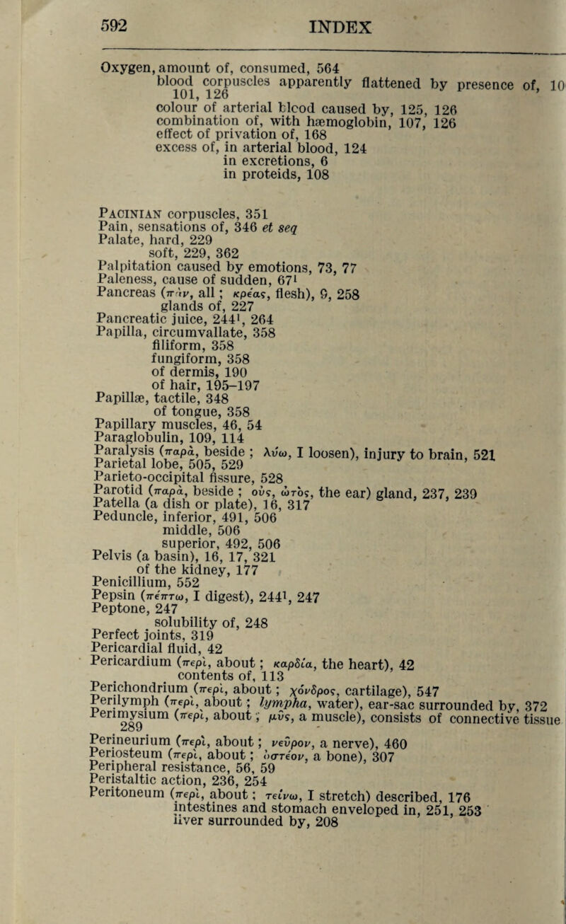 Oxygen, amount of, consumed, 564 blood corpuscles apparently flattened by presence of, 10 101, 126 colour of arterial fclcod caused by, 125, 126 combination of, with haemoglobin, 107, 126 effect of privation of, 168 excess of, in arterial blood, 124 in excretions, 6 in proteids, 108 Pacinian corpuscles, 351 Pain, sensations of, 346 et seq Palate, hard, 229 soft, 229, 362 Palpitation caused by emotions, 73, 77 Paleness, cause of sudden, 671 Pancreas (tt ',v, all; /cpea?, flesh), 9, 258 glands of, 227 Pancreatic juice, 2441, 264 Papilla, circumvallate, 358 filiform, 358 fungiform, 358 of dermis, 190 of hair, 195-197 Papillae, tactile, 348 of tongue, 358 Papillary muscles, 46, 54 Paraglobulin, 109, 114 Paralysis Orapa, beside ; Avw, I loosen), injury to brain, 521 Parietal lobe, 505, 529 Parieto-occipital fissure, 528 Parotid (n-apa, beside ; oi>?, tiros, the ear) gland, 237, 239 Patella (a dish or plate), 16, 317 Peduncle, inferior, 491, 506 middle, 506 superior, 492, 506 Pelvis (a basin), 16, 17, 321 of the kidney, 177 Penicillium, 552 Pepsin (TreTrrw, I digest), 2441, 247 Peptone, 247 solubility of, 248 Perfect joints, 319 Pericardial fluid, 42 Pericardium (n-epl, about; /capita, the heart), 42 contents of, 113 Perichondrium (n-epi, about; x°v$pos, cartilage), 547 Perilymph (jrepi, about; lyrnpha, water), ear-sac surrounded by, 372 Perimysium (n-epi, about, pi)s, a muscle), consists of connective tissue Perineurium (wept, about; vevpov, a nerve), 460 Periosteum (7repi, about; <’>oreW, a bone), 307 Peripheral resistance, 56, 59 Peristaltic action, 236, 254 Peritoneum (jrepi, about; remo, I stretch) described, 176 intestines and stomach enveloped in, 251, 253 aver surrounded by, 208