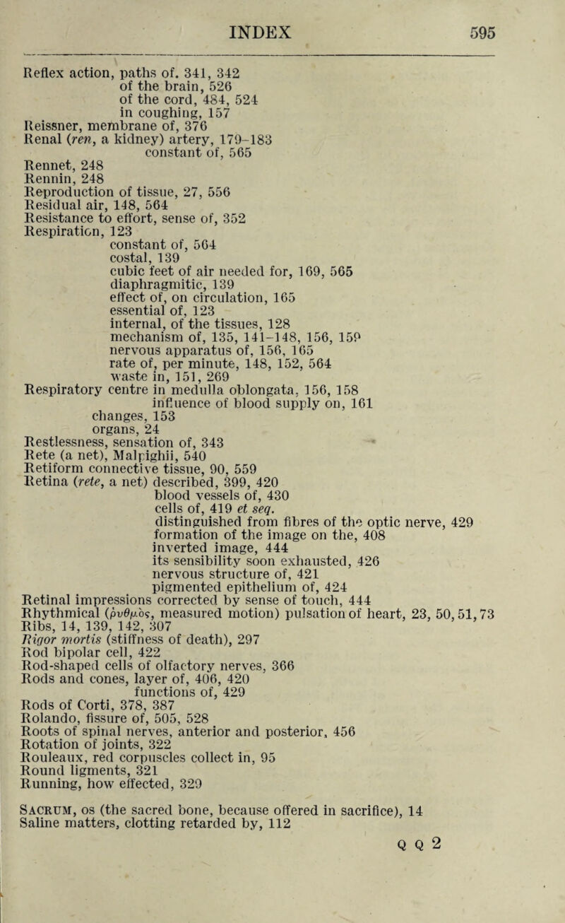 Reflex action, paths of. 341, 342 of the brain, 526 of the cord, 484, 524 in coughing, 157 Reissner, membrane of, 376 Renal (ren, a kidney) artery, 179-183 constant of, 565 Rennet, 248 Rennin, 248 Reproduction of tissue, 27, 556 Residual air, 148, 564 Resistance to effort, sense of, 352 Respiration, 123 constant of, 564 costal, 139 cubic feet of air needed for, 169, 565 diaphragmitic, 139 effect of, on circulation, 165 essential of, 123 internal, of the tissues, 128 mechanism of, 135, 141-148, 156, 159 nervous apparatus of, 156, 165 rate of, per minute, 148, 152, 564 waste in, 151, 269 Respiratory centre in medulla oblongata. 156, 158 influence of blood supply on, 161 changes, 153 organs, 24 Restlessness, sensation of, 343 Rete (a net), Malpighii, 540 Retiform connective tissue, 90, 559 Retina (rete, a net) described, 399, 420 blood vessels of, 430 cells of, 419 et seq. distinguished from fibres of the optic nerve, 429 formation of the image on the, 408 inverted image, 444 its sensibility soon exhausted, 426 nervous structure of, 421 pigmented epithelium of, 424 Retinal impressions corrected by sense of touch, 444 Rhythmical (pv0p.o?, measured motion) pulsation of heart, 23, 50,51,73 Ribs, 14, 139, 142, 307 Ttiqor mortis (stiffness of death), 297 Rod bipolar cell, 422 Rod-shaped cells of olfactory nerves, 366 Rods and cones, layer of, 406, 420 functions of, 429 Rods of Corti, 378, 387 Rolando, fissure of, 505, 528 Roots of spinal nerves, anterior and posterior, 456 Rotation of joints, 322 Rouleaux, red corpuscles collect in, 95 Round ligments, 321 Running, how effected, 329 Sacrum, os (the sacred bone, because offered in sacrifice), 14 Saline matters, clotting retarded by, 112 Q Q 2