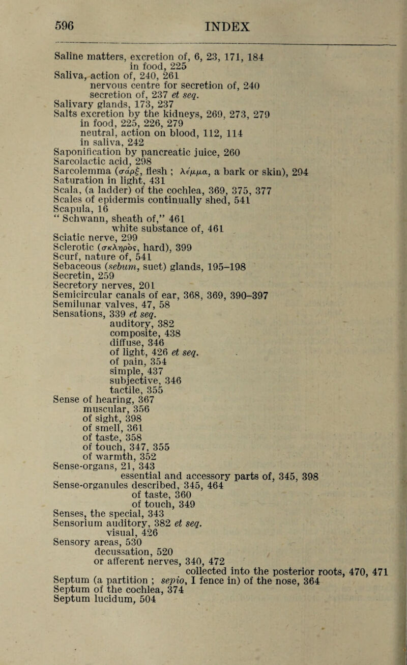 Saline matters, excretion of, 6, 23, 171, 184 in food, 225 Saliva, action of, 240, 261 nervous centre for secretion of, 240 secretion of, 237 et seq. Salivary glands, 173, 237 Salts excretion by the kidneys, 269, 273, 279 in food, 225, 226, 279 neutral, action on blood, 112, 114 in saliva, 242 Saponification by pancreatic juice, 260 Sarcolactic acid, 298 Sarcolemma (o-dp£, flesh ; Ae'p./u.a, a bark or skin), 294 Saturation in light, 431 Scala, (a ladder) of the cochlea, 369, 375, 377 Scales of epidermis continually shed, 541 Scapula, 16 “ Schwann, sheath of,” 461 white substance of, 461 Sciatic nerve, 299 Sclerotic (o-KArjpo?, hard), 399 Scurf, nature of, 541 Sebaceous (sebtim, suet) glands, 195-198 Secretin, 259 Secretory nerves, 201 Semicircular canals of ear, 368, 369, 390-397 Semilunar valves, 47, 58 Sensations, 339 et seq. auditory, 382 composite, 438 diffuse, 346 of light, 426 et seq. of pain, 354 simple, 437 subjective, 346 tactile, 355 Sense of hearing, 367 muscular, 356 of sight, 398 of smell, 361 of taste, 358 of touch, 347, 355 of warmth, 352 Sense-organs, 21, 343 essential and accessory parts of, 345, 398 Sense-organules described, 345, 464 of taste, 360 of touch, 349 Senses, the special, 343 Sensorium auditory, 382 et seq. visual, 426 Sensory areas, 530 decussation, 520 or afferent nerves, 340, 472 collected into the posterior roots, 470, 471 Septum (a partition ; sepio, I fence in) of the nose, 364 Septum of the cochlea, 374 Septum lucidum, 504