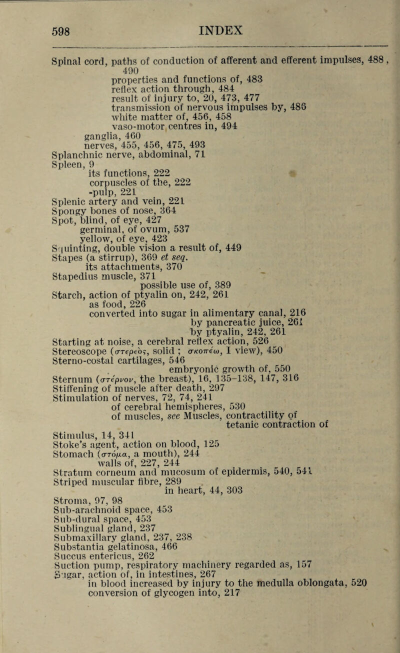 Spinal cord, paths of conduction of afferent and efferent impulses, 488 , 490 properties and functions of, 483 reflex action through, 484 result of injury to, 20, 473, 477 transmission of nervous impulses by, 486 white matter of, 456, 458 vaso-motor centres in, 494 ganglia, 460 nerves, 455, 456, 475, 493 Splanchnic nerve, abdominal, 71 Spleen, 9 its functions, 222 corpuscles of the, 222 -pulp, 221 Splenic artery and vein, 221 Spongy bones of nose, 364 Spot, blind, of eye, 427 germinal, of ovum, 537 yellow, of eye, 423 S i uinting, double vision a result of, 449 Stapes (a stirrup), 369 et seq. its attachments, 370 Stapedius muscle, 371 possible use of, 389 Starch, action of ptyalin on, 242, 261 as food, 226 converted into sugar in alimentary canal, 216 by pancreatic juice, 261 by ptyalin, 242, 261 Starting at noise, a cerebral reflex action, 526 Stereoscope (a-Tepeoj, solid ; o-Koneio, I view), 450 Sterno-costal cartilages, 546 embryonic growth of, 550 Sternum (a-repi^ov, the breast), 16, 135-138, 147, 316 Stiffening of muscle after death, 297 Stimulation of nerves, 72, 74, 241 of cerebral hemispheres, 530 of muscles, see Muscles, contractility of tetanic contraction of Stimulus, 14, 341 Stoke’s agent, action on blood, 125 Stomach (a-ropa, a mouth), 244 walls of, 227, 244 Stratum corneum and mucosum of epidermis, 540, 541 Striped muscular fibre, 289 in heart, 44, 303 Stroma, 97, 98 Sub-arachnoid space, 453 Sub-dural space, 453 Sublingual gland, 237 Submaxillary gland, 237, 238 Substantia gelatinosa, 466 Succus entericus, 262 Suction pump, respiratory machinery regarded as, 157 Sugar, action of, in intestines, 267 in blood increased by injury to the medulla oblongata, 520 conversion of glycogen into, 217