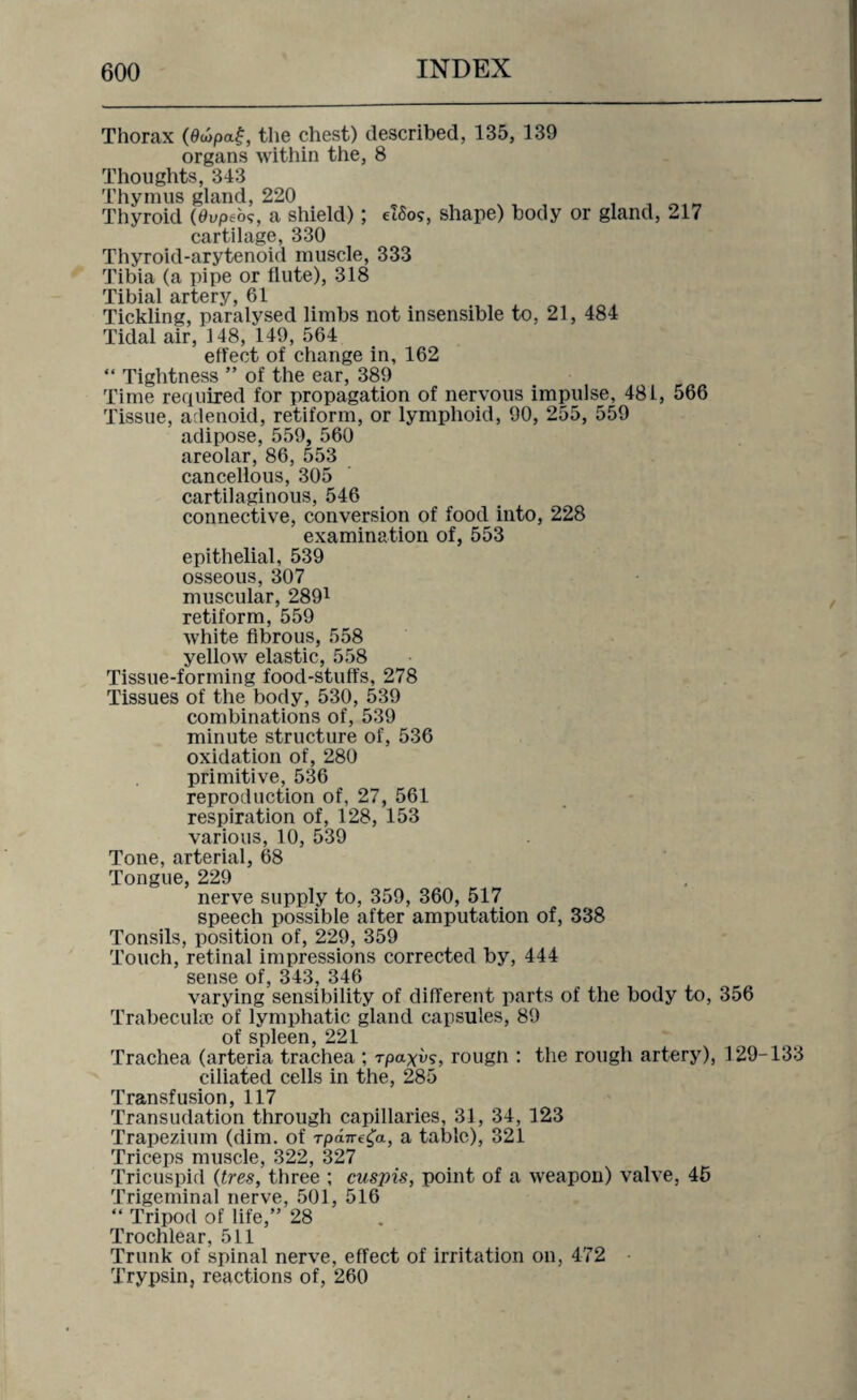 Thorax (flcipaf, the chest) described, 135, 139 organs within the, 8 Thoughts, 343 Thymus gland, 220 Thyroid (0vpeb?, a shield); elbos, shape) body or gland, 217 cartilage, 330 Thyroid-arytenoid muscle, 333 Tibia (a pipe or llute), 318 Tibial artery, 61 Tickling, paralysed limbs not insensible to, 21, 484 Tidal air, 148, 149, 564 effect of change in, 162 “ Tightness ” of the ear, 389 Time required for propagation of nervous impulse, 481, 566 Tissue, adenoid, retiform, or lymphoid, 90, 255, 559 adipose, 559, 560 areolar, 86, 553 cancellous, 305 cartilaginous, 546 connective, conversion of food into, 228 examination of, 553 epithelial, 539 osseous, 307 muscular, 2891 retiform, 559 white fibrous, 558 yellow elastic, 558 Tissue-forming food-stuffs, 278 Tissues of the body, 530, 539 combinations of, 539 minute structure of, 536 oxidation of, 280 primitive, 536 reproduction of, 27, 561 respiration of, 128, 153 various, 10, 539 Tone, arterial, 68 Tongue, 229 nerve supply to, 359, 360, 517 speech possible after amputation of, 338 Tonsils, position of, 229, 359 Touch, retinal impressions corrected by, 444 sense of, 343, 346 varying sensibility of different parts of the body to, 356 Trabeculae of lymphatic gland capsules, 89 of spleen, 221 Trachea (arteria trachea ; rpayv?, rougn : the rough artery), 129-133 ciliated cells in the, 285 Transfusion, 117 Transudation through capillaries, 31, 34, 123 Trapezium (dim. of rpdne^a, a table), 321 Triceps muscle, 322, 327 Tricuspid (tres, three ; cuspis, point of a weapon) valve, 45 Trigeminal nerve, 501, 516 “ Tripod of life,” 28 Trochlear, 511 Trunk of spinal nerve, effect of irritation on, 472 Trypsin, reactions of, 260