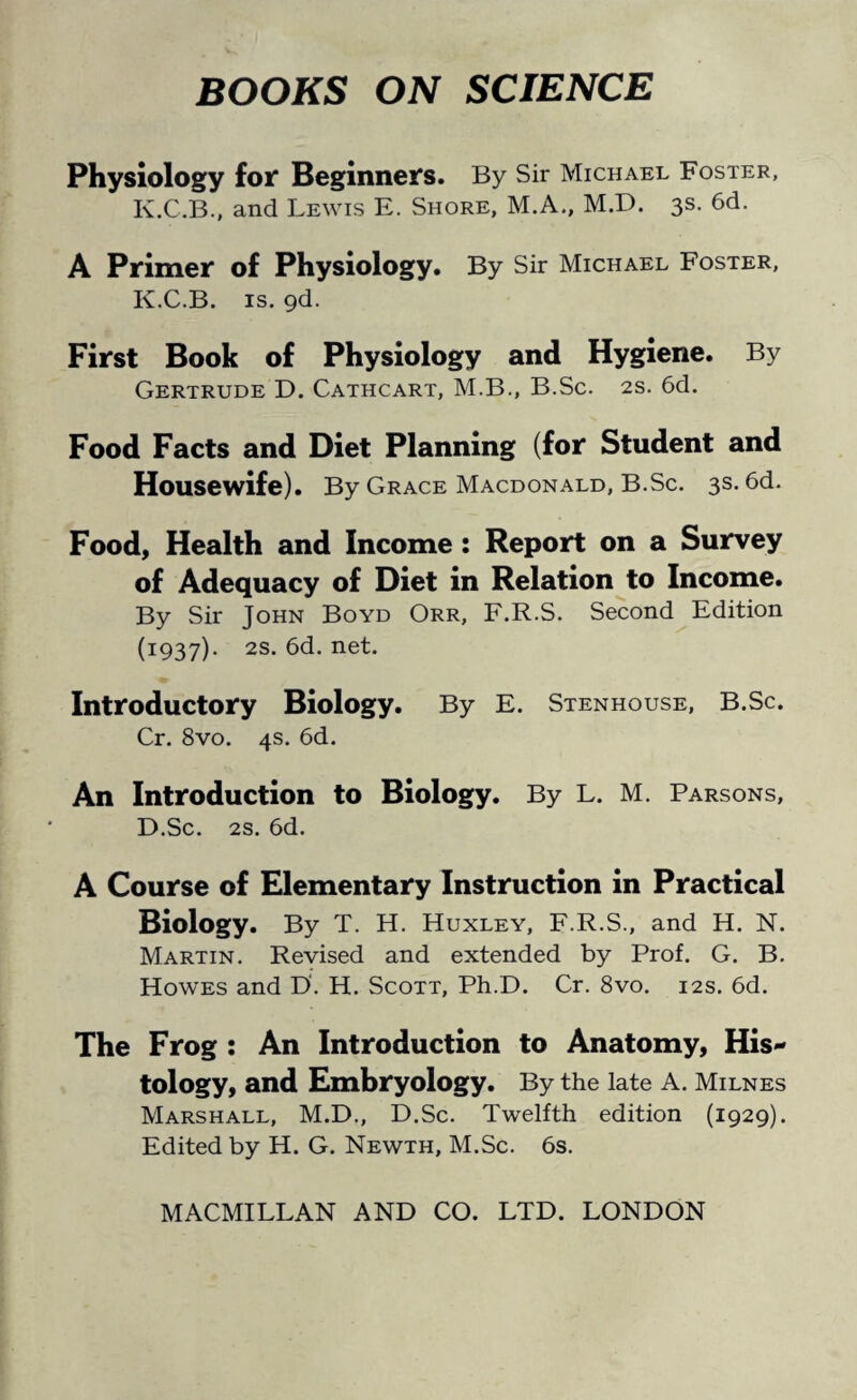 BOOKS ON SCIENCE Physiology for Beginners. By Sir Michael Foster, K.C.B., and Lewis E. Shore, M.A., M.D. 3s. 6d. A Primer of Physiology. By Sir Michael Foster, K.C.B. is. 9d. First Book of Physiology and Hygiene. By Gertrude D. Cathcart, M.B., B.Sc. 2s. 6d. Food Facts and Diet Planning (for Student and Housewife). By Grace Macdonald, B.Sc. 3s. 6d. Food, Health and Income: Report on a Survey of Adequacy of Diet in Relation to Income. By Sir John Boyd Orr, F.R.S. Second Edition (1:937). 2S- 6d. net. Introductory Biology. By E. Stenhouse, B.Sc. Cr. 8vo. 4s. 6d. An Introduction to Biology. By L. M. Parsons, D.Sc. 2s. 6d. A Course of Elementary Instruction in Practical Biology. By T. H. Huxley, F.R.S., and H. N. Martin. Revised and extended by Prof. G. B. Howes and D. H. Scott, Ph.D. Cr. 8vo. 12s. 6d. The Frog : An Introduction to Anatomy, His¬ tology, and Embryology. By the late A. Milnes Marshall, M.D., D.Sc. Twelfth edition (1929). Edited by H. G. Newth, M.Sc. 6s.