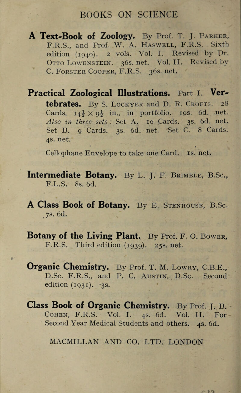 A Text-Book of Zoology. By Prof. T. J. Parker, F.R.S., and Prof. W. A. Haswell, F.R.S. Sixth edition (1940). 2 vols. Yol. I. Revised by Dr. Otto Lowenstein. 36s. net. Vol. II. Revised by C. Forster Cooper, F.R.S. 36s. net. Practical Zoological Illustrations. Part I. Ver¬ tebrates. By S. Lockyer and D. R. Crofts. 28 Cards, 14J x in., in portfolio. 10s. 6d. net. Also in three sets : Set A. 10 Cards. 3s. 6d. net. Set B. 9 Cards. 3s. 6d. net. Set C. 8 Cards. 4s. net. Cellophane Envelope to take one Card. is. net. Intermediate Botany. By L. J. F. Brimble, B.Sc., F.L.S. 8s. 6d. A Class Book of Botany. By E. Stenhouse, B.Sc. 7s. 6d. Botany of the Living Plant. By Prof. F. O. Bower, F.R.S. Third edition (1939). 25s. net. Organic Chemistry. By Prof. T. M. Lowry, C.B.E., D. Sc. F.R.S., and P. C. Austin, D.Sc. Second edition (1931). -3s. Class Book of Organic Chemistry. By Prof. j. B. Cohen, F.R.S. Vol. I. 4s. 6d. Vol. II. For Second Year Medical Students and others. 4s. 6d.