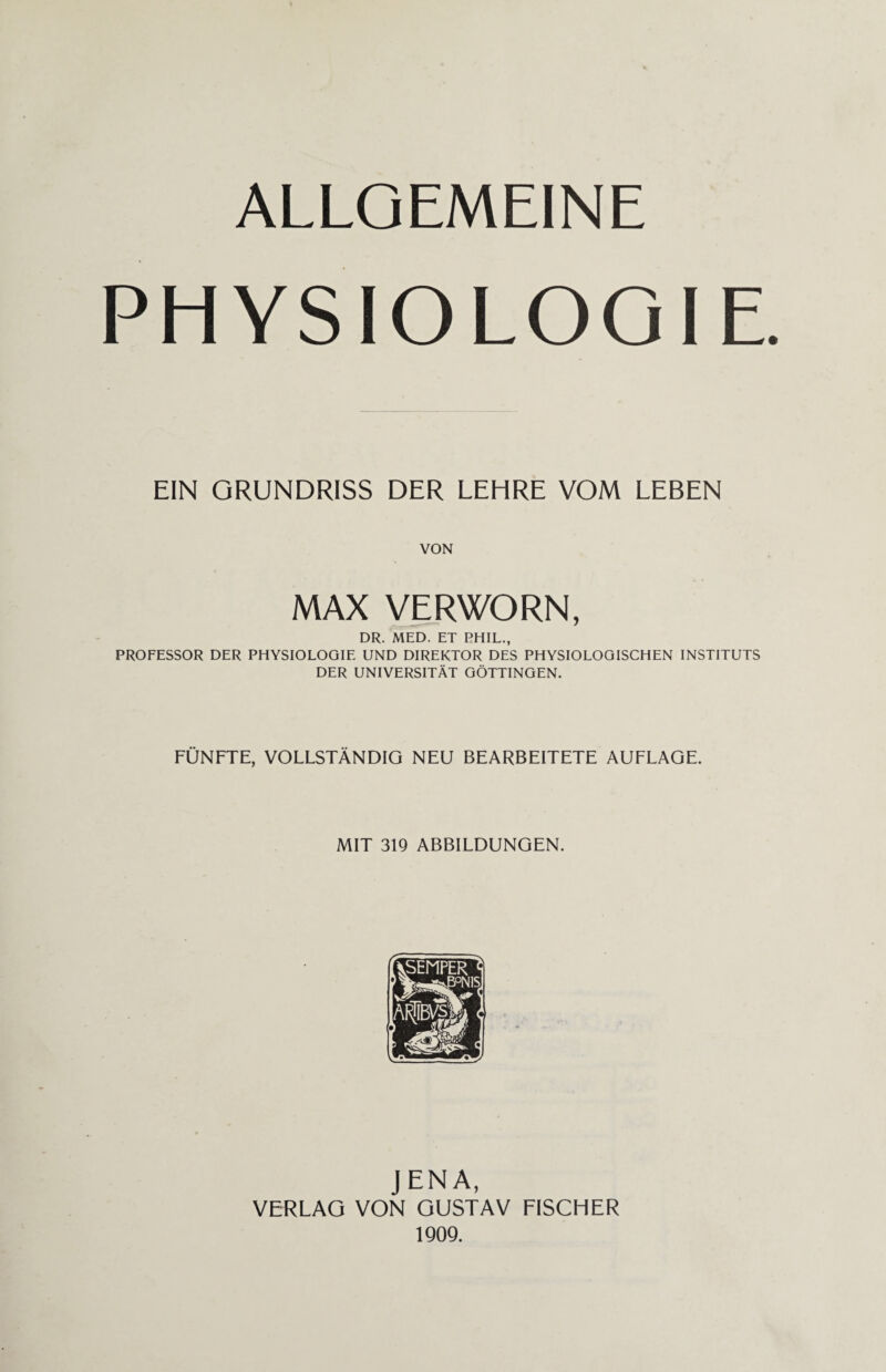 ALLGEMEINE PHYSIOLOGIE EIN GRUNDRISS DER LEHRE VOM LEBEN VON MAX VERWORN, DR. MED. ET PHIL., PROFESSOR DER PHYSIOLOGIE UND DIREKTOR DES PHYSIOLOGISCHEN INSTITUTS DER UNIVERSITÄT GÖTTINGEN. FÜNFTE, VOLLSTÄNDIG NEU BEARBEITETE AUFLAGE. MIT 319 ABBILDUNGEN. JENA, VERLAG VON GUSTAV FISCHER 1909.