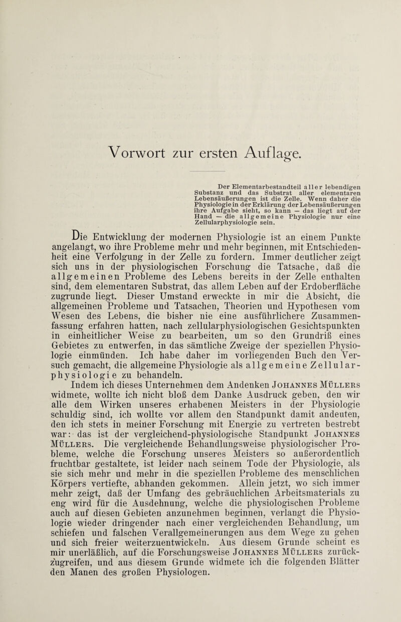 Vorwort zur ersten Auflage. Der Elementarbestandteil aller lebendigen Substanz und das Substrat aller elementaren Lebensäußerungen ist die Zelle. Wenn daher die Physiologie in der Erklärung der Lebensäußerungen ihre Aufgabe sieht, so kann — das liegt auf der Hand — die allgemeine Physiologie nur eine Zellularphysiologie sein. Die Entwicklung der modernen Physiologie ist an einem Punkte angelangt, wo ihre Probleme mehr und mehr beginnen, mit Entschieden¬ heit eine Verfolgung in der Zelle zu fordern. Immer deutlicher zeigt sich uns in der physiologischen Forschung die Tatsache, daß die allgemeinen Probleme des Lebens bereits in der Zelle enthalten sind, dem elementaren Substrat, das allem Leben auf der Erdoberfläche zugrunde liegt. Dieser Umstand erweckte in mir die Absicht, die allgemeinen Probleme und Tatsachen, Theorien und Hypothesen vom Wesen des Lebens, die bisher nie eine ausführlichere Zusammen¬ fassung erfahren hatten, nach zellularphysiologischen Gesichtspunkten in einheitlicher Weise zu bearbeiten, um so den Grundriß eines Gebietes zu entwerfen, in das sämtliche Zweige der speziellen Physio¬ logie einmünden. Ich habe daher im vorliegenden Buch den Ver¬ such gemacht, die allgemeine Physiologie als allgemeine Zellular¬ physiologie zu behandeln. Indem ich dieses Unternehmen dem Andenken Johannes Müllers widmete, wollte ich nicht bloß dem Danke Ausdruck geben, den wir alle dem Wirken unseres erhabenen Meisters in der Physiologie schuldig sind, ich wollte vor allem den Standpunkt damit andeuten, den ich stets in meiner Forschung mit Energie zu vertreten bestrebt war: das ist der vergleichend-physiologische Standpunkt Johannes Müllers. Die vergleichende Behandlungsweise physiologischer Pro¬ bleme, welche die Forschung unseres Sleisters so außerordentlich fruchtbar gestaltete, ist leider nach seinem Tode der Physiologie, als sie sich mehr und mehr in die speziellen Probleme des menschlichen Körpers vertiefte, abhanden gekommen. Allein jetzt, wo sich immer mehr zeigt, daß der Umfang des gebräuchlichen Arbeitsmaterials zu eng wird für die Ausdehnung, welche die physiologischen Probleme auch auf diesen Gebieten anzunehmen beginnen, verlangt die Physio¬ logie wieder dringender nach einer vergleichenden Behandlung, um schiefen und falschen Verallgemeinerungen aus dem Wege zu gehen und sich freier weiterzuentwickeln. Aus diesem Grunde scheint es mir unerläßlich, auf die Forschungsweise Johannes Müllers zurück¬ zugreifen, und aus diesem Grunde widmete ich die folgenden Blätter den Manen des großen Physiologen.