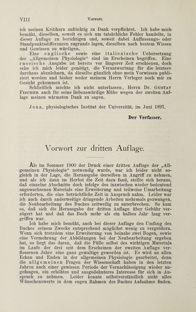 ich meinen Kritikern aufrichtig zu Dank verpflichtet. Ich habe mich bemüht, dieselben, soweit es sich um tatsächliche Fehler handelte, in dieser Auflage zu berichtigen und, soweit dabei Auffassungs- oder Standpunktsdifferenzen zugrunde lagen, dieselben nach bestem Wissen und Gewissen zu würdigen. Eine englische sowie eine italienische Uebersetzung der „Allgemeinen Physiologie“ sind im Erscheinen begriffen. Eine russische Ausgabe ist bereits vor längerer Zeit erschienen, doch sehe ich mich leider genötigt, die Verantwortung für die letztere durchaus abzulehnen, da dieselbe gänzlich ohne mein Vorwissen publi¬ ziert worden und bisher weder meinem Herrn Verleger noch mir zu Gesicht gekommen ist. Schließlich möchte ich nicht unterlassen, Herrn Dr. Gustav Fischer auch für seine liebenswürdige Mühe wegen der zweiten Auf¬ lage meinen wärmsten Dank zu sagen. Jena, physiologisches Institut der Universität, im Juni 1897. Der Verfasser. Vorwort zur dritten Auflage. Ais im Sommer 1900 der Druck einer dritten Auflage der „All¬ gemeinen Physiologie“ notwendig wurde, war ich leider nicht so¬ gleich in der Lage, die Herausgabe derselben in Angriff zu nehmen, und als ich dann im Herbst die Zeit dazu fand, stellte sich heraus, daß einzelne Abschnitte doch infolge des inzwischen wieder bedeutend angewachsenen Materials eine Erweiterung und teilweise Umarbeitung erforderten, die eine beträchtliche Zeit in Anspruch nahm. Leider war ich auch durch anderweitige dringende Arbeiten mehrmals gezwungen,, die Neubearbeitung des Buches zeitweilig zu unterbrechen. So kam es, daß sich die Herausgabe der dritten Auflage über Gebühr ver¬ zögert hat und daß das Buch mehr als ein halbes Jahr lang ver¬ griffen war. Ich habe mich bemüht, auch bei dieser Auflage den Umfang des Buches seinem Zwecke entsprechend möglichst wenig zu vergrößern. Wenn sich trotzdem eine Erweiterung von beinahe zwei Bogen, sowie eine Vermehrung der Abbildungen bei der Neubearbeitung ergeben hat, so liegt das daran, daß die Fülle selbst des wichtigen Materials im Laufe der drei seit dem Erscheinen der zweiten Auflage ver¬ flossenen Jahre eine ganz gewaltige geworden ist. Es wird an allen Ecken und Enden in der allgemeinen Physiologie gearbeitet, denn die allgemeinen Fragen der Wissenschaft haben in den letzten Jahren nach einer gewissen Periode der Vernachlässigung wieder an¬ gefangen, ein erhöhtes und ausgedehnteres Interesse für sich in An¬ spruch zu nehmen. Leider konnte selbstverständlich nicht alles Wünschenswerte in dem engen Rahmen des Buches Aufnahme finden.