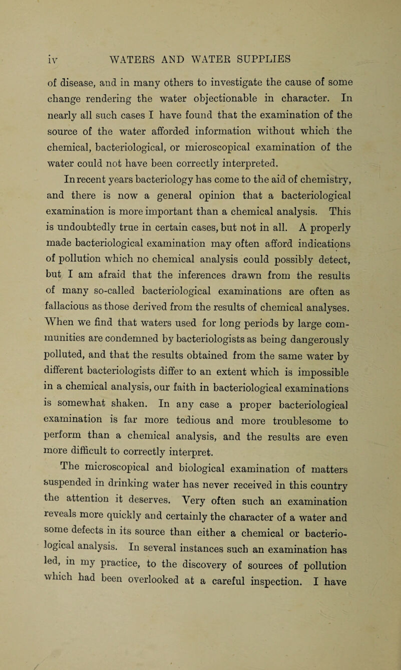 of disease, and in many others to investigate the cause of some change rendering the water objectionable in character. In nearly all such cases I have found that the examination of the source of the water afforded information without which the chemical, bacteriological, or microscopical examination of the water could not have been correctly interpreted. In recent years bacteriology has come to the aid of chemistry, and there is now a general opinion that a bacteriological examination is more important than a chemical analysis. This is undoubtedly true in certain cases, but not in all. A properly made bacteriological examination may often afford indications of pollution which no chemical analysis could possibly detect, but I am afraid that the inferences drawn from the results of many so-called bacteriological examinations are often as fallacious as those derived from the results of chemical analyses. When we find that waters used for long periods by large com¬ munities are condemned by bacteriologists as being dangerously polluted, and that the results obtained from the same water by different bacteriologists differ to an extent which is impossible in a chemical analysis, our faith in bacteriological examinations is somewhat shaken. In any case a proper bacteriological examination is far more tedious and more troublesome to perform than a chemical analysis, and the results are even more difficult to correctly interpret. The microscopical and biological examination of matters suspended in drinking water has never received in this country the attention it deserves. Very often such an examination reveals more quickly and certainly the character of a water and some defects in its source than either a chemical or bacterio¬ logical analysis. In several instances such an examination has led, in my practice, to the discovery of sources of pollution which had been overlooked at a careful inspection. I have