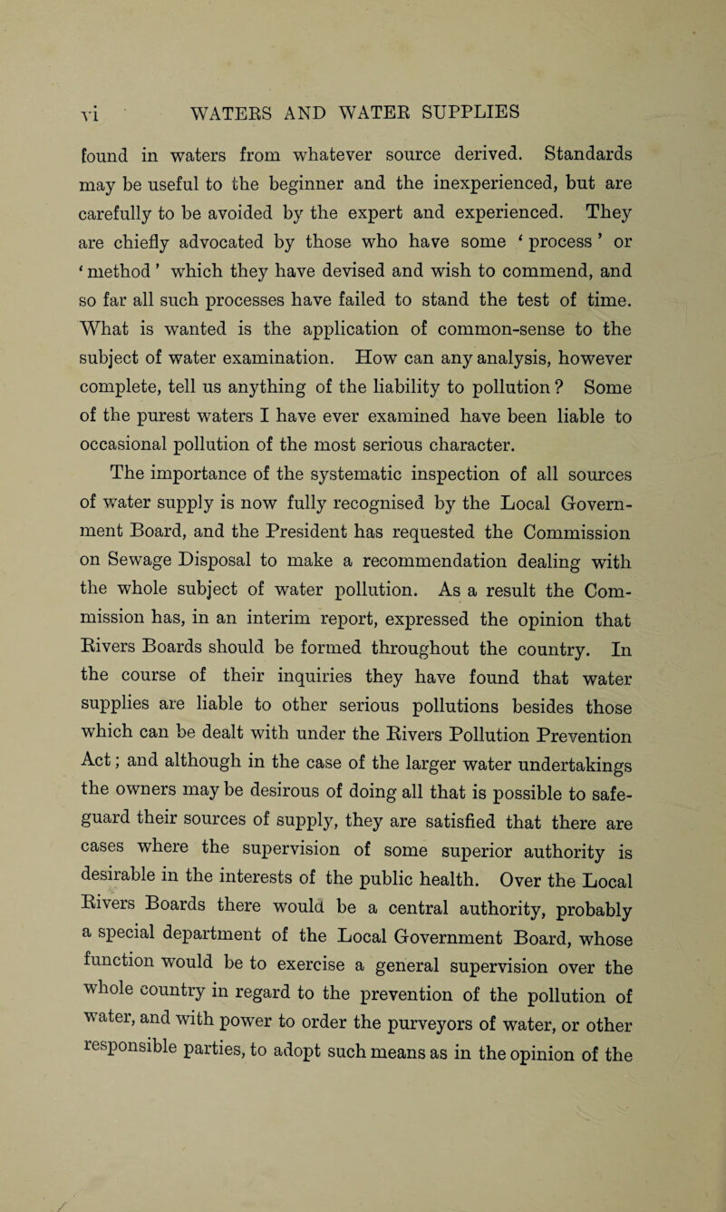 found in waters from whatever source derived. Standards may be useful to the beginner and the inexperienced, but are carefully to be avoided by the expert and experienced. They are chiefly advocated by those who have some ‘ process * or * method ’ which they have devised and wish to commend, and so far all such processes have failed to stand the test of time. What is wanted is the application of common-sense to the subject of water examination. How can any analysis, however complete, tell us anything of the liability to pollution ? Some of the purest waters I have ever examined have been liable to occasional pollution of the most serious character. The importance of the systematic inspection of all sources of water supply is now fully recognised by the Local Govern¬ ment Board, and the President has requested the Commission on Sewage Disposal to make a recommendation dealing wflth the whole subject of water pollution. As a result the Com¬ mission has, in an interim report, expressed the opinion that Rivers Boards should be formed throughout the country. In the course of their inquiries they have found that water supplies are liable to other serious pollutions besides those which can be dealt with under the Rivers Pollution Prevention Act; and although in the case of the larger water undertakings the owners may be desirous of doing all that is possible to safe¬ guard their sources of supply, they are satisfied that there are cases where the supervision of some superior authority is desirable in the interests of the public health. Over the Local Rivers Boards there would be a central authority, probably a special department of the Local Government Board, whose function would be to exercise a general supervision over the whole country in regard to the prevention of the pollution of water, and with power to order the purveyors of water, or other responsible parties, to adopt such means as in the opinion of the