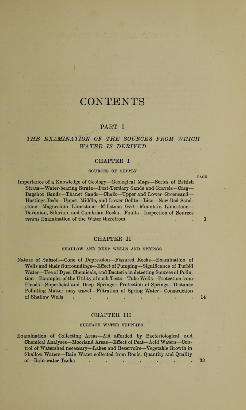 CONTENTS PART I THE EXAMINATION OF THE SOUNCES FBOM WHICH WATER IS DERIVED CHAPTER I SOURCES OF SUPPLY PAGE Importance of a Knowledge of Geology—Geological Maps—Series of British Strata—Water-bearing Strata—Post-Tertiary Sands and Gravels—Crag— Bagshot Sands—Thanet Sands—Chalk—Upper and Lower Greensand— Hastings Beds—Upper, Middle, and Lower Oolite—Lias—New Red Sand¬ stone—Magnesium Limestone—Millstone Grit—Mountain Limestone— Devonian, Silurian, and Cambrian Rocks—Faults—Inspection of Sources versus Examination of the Water therefrom ... . 1 CHAPTER II SHALLOW AND DEEP WELLS AND SPRINGS Nature of Subsoil—Cone of Depression—Fissured Rocks—Examination of Wells and their Surroundings—Effect of Pumping—Significance of Turbid Water—Use of Dyes, Chemicals, and Bacteria in detecting Sources of Pollu¬ tion—Examples of the Utility of such Tests—Tube Wells—Protection from Floods—Superficial and Deep Springs—Protection of Springs—Distance Polluting Matter may travel—Filtration of Spring Water—Construction of Shallow Wells . . . . . . . .14 CHAPTER III SURFACE WATER SUPPLIES Examination of Collecting Areas—Aid afforded by Bacteriological and Chemical Analyses—Moorland Areas—Effect of Peat—Acid Waters—Con¬ trol of Watershed necessary—Lakes and Reservoirs—Vegetable Growth in Shallow Waters—Rain Water collected from Roofs, Quantity and Quality of—Rain-water Tanks . . . . . . .33