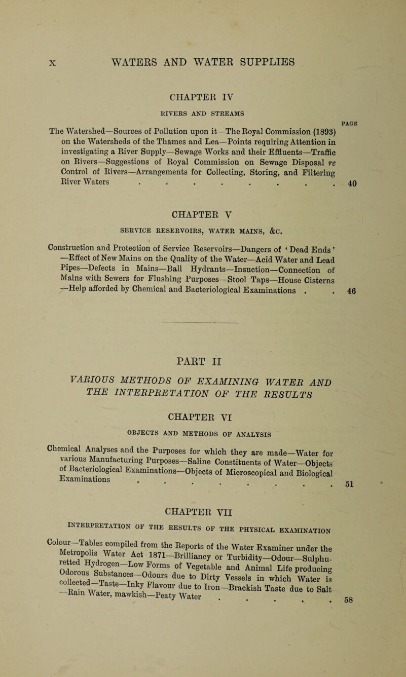 CHAPTER IY RIVERS AND STREAMS PAGE The Watershed—Sources of Pollution upon it—The Royal Commission (1893) on the Watersheds of the Thames and Lea—Points requiring Attention in investigating a River Supply—Sewage Works and their Effluents—Traffic on Rivers—Suggestions of Royal Commission on Sewage Disposal re Control of Rivers—Arrangements for Collecting, Storing, and Filtering River Waters ........ 40 CHAPTER V SERVICE RESERVOIRS, WATER MAINS, &C. Construction and Protection of Service Reservoirs—Dangers of ‘ Dead Ends ’ —Effect of New Mains on the Quality of the Water—Acid Water and Lead Pipes—Defects in Mains—Ball Hydrants—Insuction—Connection of Mains with Sewers for Flushing Purposes—Stool Taps—House Cisterns Help afforded by Chemical and Bacteriological Examinations . . 46 PART II VARIOUS METHODS OF EXAMINING WATER AND THE INTERPRETATION OF THE RESULTS CHAPTER VI OBJECTS AND METHODS OF ANALYSIS Chemical Analyses and the Purposes for which they are made—Water for various Manufacturing Purposes—Saline Constituents of Water—Objects of Bacteriological Examinations—Objects of Microscopical and Biological Examinations CHAPTER VII INTERPRETATION OF THE RESULTS OF THE PHYSICAL EXAMINATION C0'Zt7larle wTP!le.d fr0m the Reports of the Water Examiner under the Ktted W 1 t I87P Brilliancy or Turbidity-Odour-Sulphu- Odor! Hyqd™gfen-Low Forms of Vegetable and Animal Life producing Z Tastn°eTSNvVS dUf ‘° Dirty WIS in which Water ta -Kain Walr o™' “ ‘° Iro“~Bra°kiSh Taste due to Salt nam \\ ater, mawkisn—Peaty Water 58