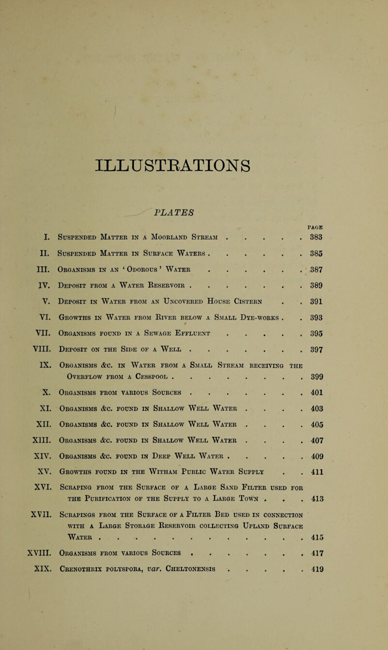 ILLU STRATTON S I. II. III. IV. V. VI. VII. VIII. IX. X. XI. XII. XIII. XIV. XV. XVI. XVII. XVIII. XIX. PLATES Suspended Matter in a Moorland Stream. Suspended Matter in Surface Waters. Organisms in an ‘ Odorous ’ Water. Deposit from a Water Reservoir. Deposit in Water from an Uncovered House Cistern Growths in Water from River below a Small Dye-works . Organisms found in a Sewage Effluent. Deposit on the Side of a Well. Organisms &c. in Water from a Small Stream receiving the Overflow from a Cesspool. Organisms from various Sources. Organisms &c. found in Shallow Well Water . Organisms &c. found in Shallow Well Water . Organisms &c. found in Shallow Well Water . Organisms &c. found in Deep Well Water . Growths found in the Witham Public Water Supply Scraping from the Surface of a Large Sand Filter used for the Purification of the Supply to a Large Town . Scrapings from the Surface of a Filter Bed used in connection with a Large Storage Reservoir collecting Upland Surface Water. Organisms from various Sources . . Crenothrix polyspora, var. Cheltonensis. page 383 385 387 389 391 393 395 397 399 401 403 405 407 409 411 413 415 417 419