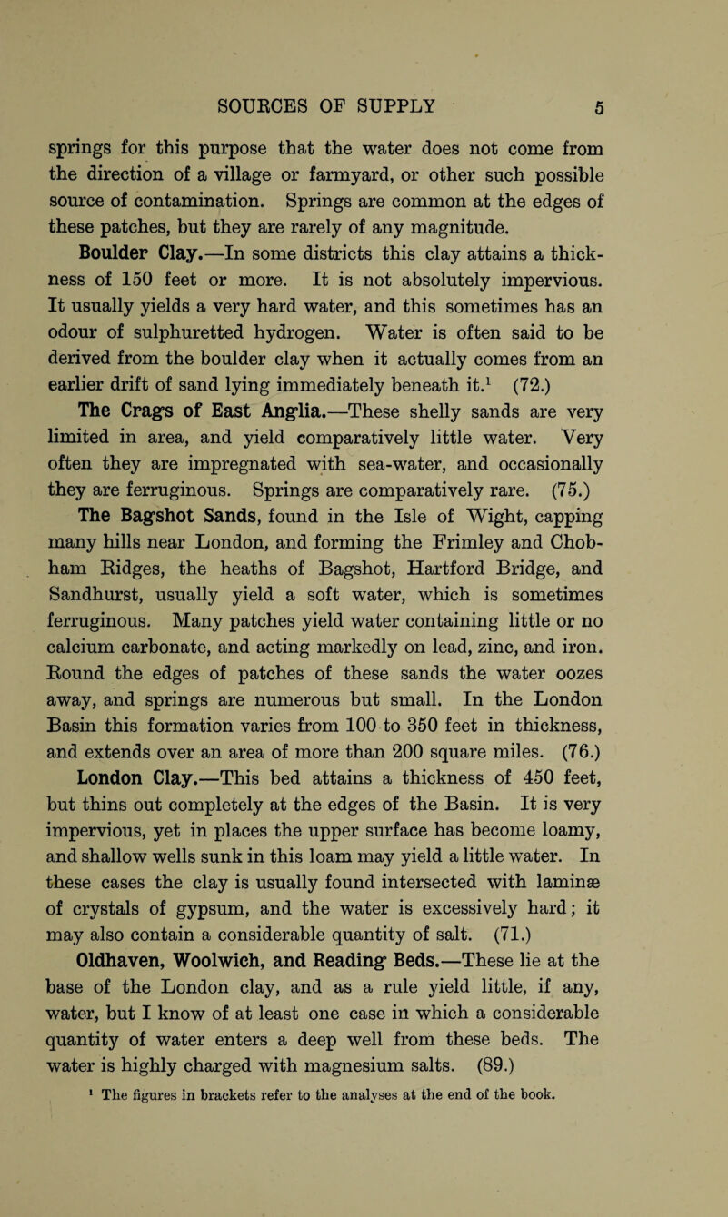 springs for this purpose that the water does not come from the direction of a village or farmyard, or other such possible source of contamination. Springs are common at the edges of these patches, but they are rarely of any magnitude. Boulder Clay.—In some districts this clay attains a thick¬ ness of 150 feet or more. It is not absolutely impervious. It usually yields a very hard water, and this sometimes has an odour of sulphuretted hydrogen. Water is often said to be derived from the boulder clay when it actually comes from an earlier drift of sand lying immediately beneath it.1 (72.) The Crag’s of East Anglia.—These shelly sands are very limited in area, and yield comparatively little water. Very often they are impregnated with sea-water, and occasionally they are ferruginous. Springs are comparatively rare. (75.) The Bag’shot Sands, found in the Isle of Wight, capping many hills near London, and forming the Frimley and Chob- ham Eidges, the heaths of Bagshot, Hartford Bridge, and Sandhurst, usually yield a soft water, which is sometimes ferruginous. Many patches yield water containing little or no calcium carbonate, and acting markedly on lead, zinc, and iron. Bound the edges of patches of these sands the water oozes away, and springs are numerous but small. In the London Basin this formation varies from 100 to 350 feet in thickness, and extends over an area of more than 200 square miles. (76.) London Clay.—This bed attains a thickness of 450 feet, but thins out completely at the edges of the Basin. It is very impervious, yet in places the upper surface has become loamy, and shallow wells sunk in this loam may yield a little water. In these cases the clay is usually found intersected with laminae of crystals of gypsum, and the water is excessively hard; it may also contain a considerable quantity of salt. (71.) Oldhaven, Woolwich, and Reading’ Beds.—These lie at the base of the London clay, and as a rule yield little, if any, water, but I know of at least one case in which a considerable quantity of water enters a deep well from these beds. The water is highly charged with magnesium salts. (89.) The figures in brackets refer to the analyses at the end of the book. i