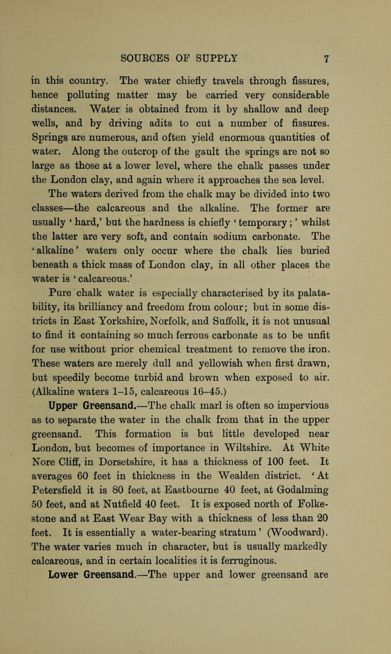 in this country. The water chiefly travels through fissures, hence polluting matter may be carried very considerable distances. Water is obtained from it by shallow and deep wells, and by driving adits to cut a number of fissures. Springs are numerous, and often yield enormous quantities of water. Along the outcrop of the gault the springs are not so large as those at a lower level, where the chalk passes under the London clay, and again where it approaches the sea level. The waters derived from the chalk may be divided into two classes—the calcareous and the alkaline. The former are usually ‘ hard,’ but the hardness is chiefly ‘ temporary; ’ whilst the latter are very soft, and contain sodium carbonate. The ‘ alkaline ’ waters only occur where the chalk lies buried beneath a thick mass of London clay, in all other places the water is ‘ calcareous.’ Pure chalk water is especially characterised by its paya¬ bility, its brilliancy and freedom from colour; but in some dis¬ tricts in East Yorkshire, Norfolk, and Suffolk, it is not unusual to find it containing so much ferrous carbonate as to be unfit for use without prior chemical treatment to remove the iron. These waters are merely dull and yellowish when first drawn, but speedily become turbid and brown when exposed to air. (Alkaline waters 1-15, calcareous 16-45.) Upper Greensand.—The chalk marl is often so impervious as to separate the water in the chalk from that in the upper greensand. This formation is but little developed near London, but becomes of importance in Wiltshire. At White Nore Cliff, in Dorsetshire, it has a thickness of 100 feet. It averages 60 feet in thickness in the Wealden district. * At Petersfield it is 80 feet, at Eastbourne 40 feet, at Godaiming 50 feet, and at Nutfield 40 feet. It is exposed north of Folke¬ stone and at East Wear Bay with a thickness of less than 20 feet. It is essentially a water-bearing stratum ’ (Woodward). The water varies much in character, but is usually markedly calcareous, and in certain localities it is ferruginous. Lower Greensand.—The upper and lower greensand are