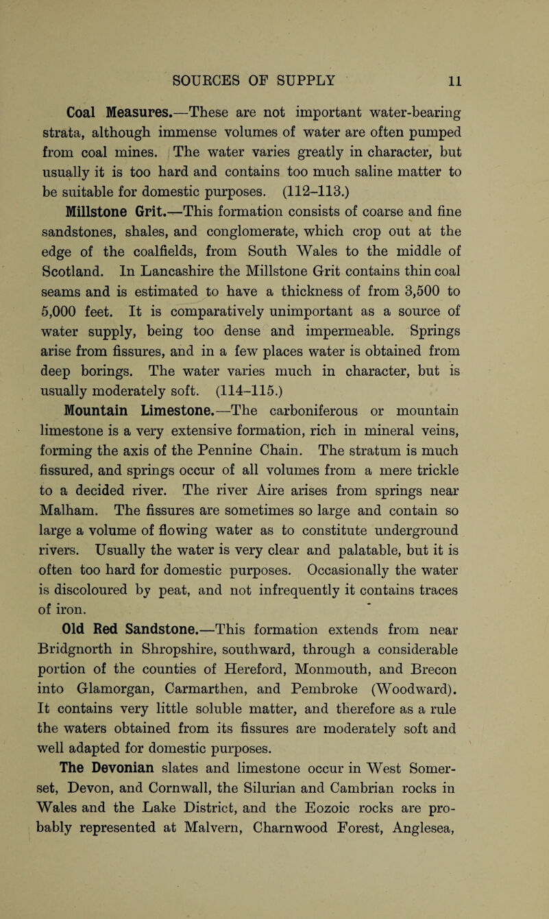 Coal Measures.—These are not important water-bearing- strata, although immense volumes of water are often pumped from coal mines. The water varies greatly in character, but usually it is too hard and contains too much saline matter to be suitable for domestic purposes. (112-113.) Millstone Grit.—This formation consists of coarse and fine sandstones, shales, and conglomerate, which crop out at the edge of the coalfields, from South Wales to the middle of Scotland. In Lancashire the Millstone Grit contains thin coal seams and is estimated to have a thickness of from 3,500 to 5,000 feet. It is comparatively unimportant as a source of water supply, being too dense and impermeable. Springs arise from fissures, and in a few places water is obtained from deep borings. The water varies much in character, but is usually moderately soft. (114-115.) Mountain Limestone.—The carboniferous or mountain limestone is a very extensive formation, rich in mineral veins, forming the axis of the Pennine Chain. The stratum is much fissured, and springs occur of all volumes from a mere trickle to a decided river. The river Aire arises from springs near Malham. The fissures are sometimes so large and contain so large a volume of flowing water as to constitute underground rivers. Usually the water is very clear and palatable, but it is often too hard for domestic purposes. Occasionally the water is discoloured by peat, and not infrequently it contains traces of iron. Old Red Sandstone.—This formation extends from near Bridgnorth in Shropshire, southward, through a considerable portion of the counties of Hereford, Monmouth, and Brecon into Glamorgan, Carmarthen, and Pembroke (Woodward). It contains very little soluble matter, and therefore as a rule the waters obtained from its fissures are moderately soft and well adapted for domestic purposes. The Devonian slates and limestone occur in West Somer¬ set, Devon, and Cornwall, the Silurian and Cambrian rocks in Wales and the Lake District, and the Eozoic rocks are pro¬ bably represented at Malvern, Charnwood Forest, Anglesea,