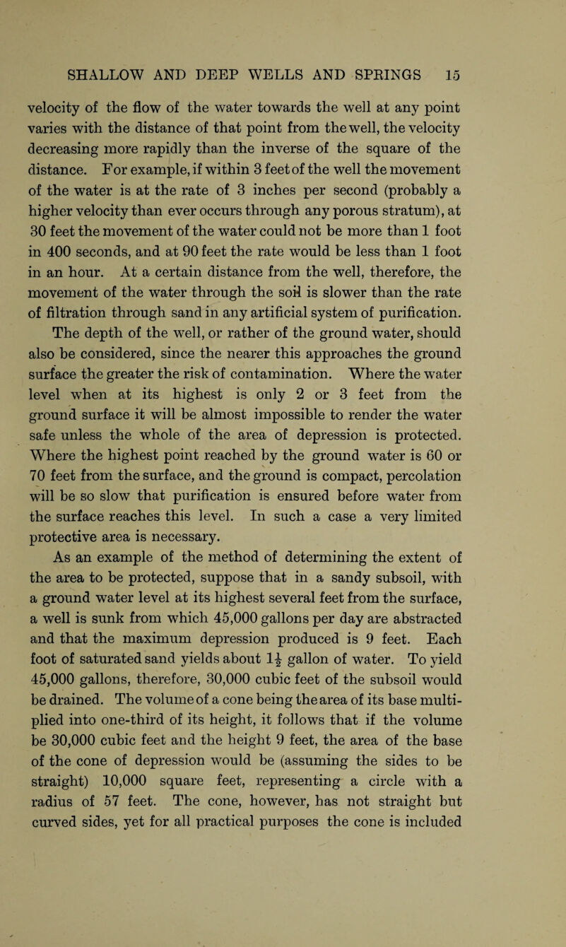 velocity of the flow of the water towards the well at any point varies with the distance of that point from the well, the velocity decreasing more rapidly than the inverse of the square of the distance. For example, if within 3 feet of the well the movement of the water is at the rate of 3 inches per second (probably a higher velocity than ever occurs through any porous stratum), at 30 feet the movement of the water could not be more than 1 foot in 400 seconds, and at 90 feet the rate would be less than 1 foot in an hour. At a certain distance from the well, therefore, the movement of the water through the soil is slower than the rate of filtration through sand in any artificial system of purification. The depth of the well, or rather of the ground water, should also be considered, since the nearer this approaches the ground surface the greater the risk of contamination. Where the water level when at its highest is only 2 or 3 feet from the ground surface it will be almost impossible to render the water safe unless the whole of the area of depression is protected. Where the highest point reached by the ground water is 60 or 70 feet from the surface, and the ground is compact, percolation will be so slow that purification is ensured before water from the surface reaches this level. In such a case a very limited protective area is necessary. As an example of the method of determining the extent of the area to be protected, suppose that in a sandy subsoil, with a ground water level at its highest several feet from the surface, a well is sunk from which 45,000 gallons per day are abstracted and that the maximum depression produced is 9 feet. Each foot of saturated sand yields about 1| gallon of water. To yield 45,000 gallons, therefore, 30,000 cubic feet of the subsoil would be drained. The volume of a cone being the area of its base multi¬ plied into one-third of its height, it follows that if the volume be 30,000 cubic feet and the height 9 feet, the area of the base of the cone of depression would be (assuming the sides to be straight) 10,000 square feet, representing a circle with a radius of 57 feet. The cone, however, has not straight but curved sides, yet for all practical purposes the cone is included