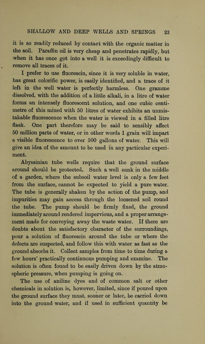it is so readily reduced by contact with the organic matter in the soil. Paraffin oil is very cheap and penetrates rapidly, but when it has once got into a well it is exceedingly difficult to remove all traces of it. I prefer to use fluorescin, since it is very soluble in water, has great colorific power, is easily identified, and a trace of it left in the well water is perfectly harmless. One gramme dissolved, with the addition of a little alkali, in a litre of water forms an intensely fluorescent solution, and one cubic centi¬ metre of this mixed with 50 litres of water exhibits an unmis¬ takable fluorescence when the water is viewed in a filled litre flask. One part therefore may be said to sensibly affect 50 million parts of water, or in other words 1 grain will impart a visible fluorescence to over 500 gallons of water. This will give an idea of the amount to be used in any particular experi¬ ment. Abyssinian tube wells require that the ground surface around should be protected. Such a well sunk in the middle of a garden, where the subsoil water level is only a few feet from the surface, cannot be expected to yield a pure water. The tube is generally shaken by the action of the pump, and impurities may gain access through the loosened soil round the tube. The pump should be firmly fixed, the ground immediately around rendered impervious, and a proper arrange¬ ment made for conveying away the waste water. If there are doubts about the satisfactory character of the surroundings, pour a solution of fluorescin around the tube or where the defects are suspected, and follow this with water as fast as the ground absorbs it. Collect samples from time to time during a few hours’ practically continuous pumping and examine. The solution is often found to be easily driven down by the atmo¬ spheric pressure, when pumping is going on. The use of aniline dyes and of common salt or other chemicals in solution is, however, limited, since if poured upon the ground surface they must, sooner or later, be carried down into the ground water, and if used in sufficient quantity be