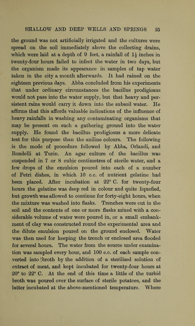 the ground was not artificially irrigated and the cultures were spread on the soil immediately above the collecting drains, which were laid at a depth of 9 feet, a rainfall of 1^ inches in twenty-four hours failed to infect the water in two days, but the organism made its appearance in samples of tap water taken in the city a month afterwards. It had rained on the eighteen previous days. Abba concluded from his experiments that under ordinary circumstances the bacillus prodigiosus would not pass into the water supply, but that heavy and per¬ sistent rains would carry it down into the subsoil water. He affirms that this affords valuable indications of the influence of heavy rainfalls in washing any contaminating organisms that may be present on such a gathering ground into the water supply. He found the bacillus prodigiosus a more delicate test for this purpose than the aniline colours. The following is the mode of procedure followed by Abba, Orlandi, and Rondelli at Turin. An agar culture of the bacillus was suspended in 7 or 8 cubic centimetres of sterile water, and a few drops of the emulsion poured into each of a number of Petri dishes, in which 10 c.c. of nutrient gelatine had been placed. After incubation at 22° C. for twenty-four hours the gelatine was deep red in colour and quite liquefied, but growth was allowed to continue for forty-eight hours, when the mixture was washed into flasks. Trenches were cut in the soil and the contents of one or more flasks mixed with a con¬ siderable volume of water were poured in, or a small embank¬ ment of clay was constructed round the experimental area and the dilute emulsion poured on the ground enclosed. Water was then used for keeping the trench or enclosed area flooded for several hours. The water from the source under examina¬ tion was sampled every hour, and 100 c.c. of each sample con¬ verted into | broth by the addition of a sterilised solution of extract of meat, and kept incubated for twenty-four hours at 20° to 22° C. At the end of this time a little of the turbid broth was poured over the surface of sterile potatoes, and the latter incubated at the above-mentioned temperature. Where