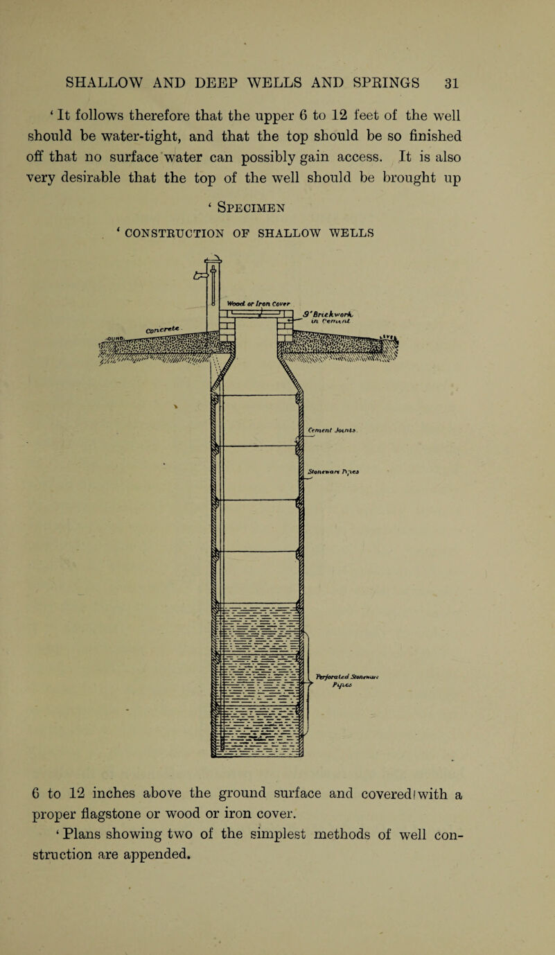 ‘ It follows therefore that the upper 6 to 12 feet of the well should be water-tight, and that the top should be so finished off that no surface water can possibly gain access. It is also very desirable that the top of the well should be brought up ‘ Specimen ‘ CONSTRUCTION OF SHALLOW WELLS 6 to 12 inches above the ground surface and covered I with a proper flagstone or wood or iron cover. ‘ Plans showing two of the simplest methods of well con¬ struction are appended.