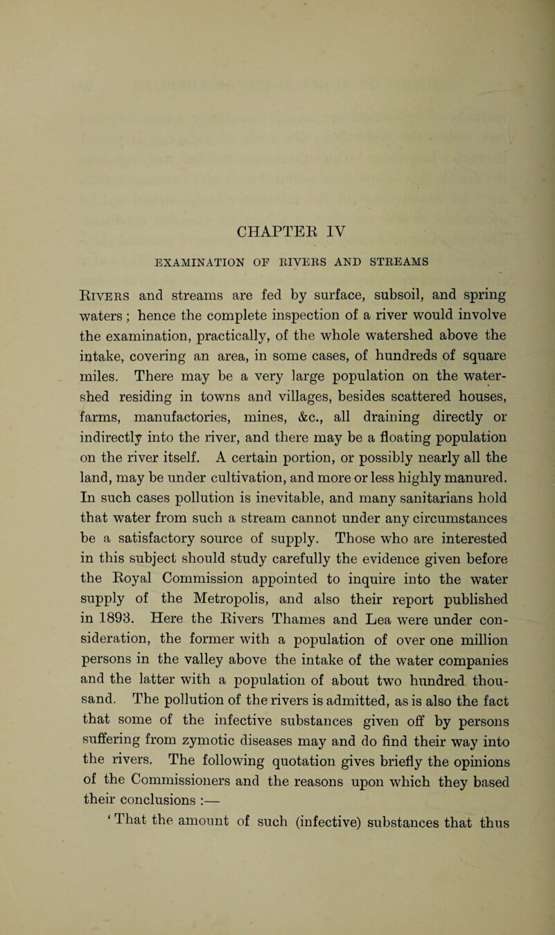 EXAMINATION OF EIVEES AND STEEAMS Riyees and streams are fed by surface, subsoil, and spring waters ; hence the complete inspection of a river would involve the examination, practically, of the whole watershed above the intake, covering an area, in some cases, of hundreds of square miles. There may be a very large population on the water¬ shed residing in towns and villages, besides scattered houses, farms, manufactories, mines, &c., all draining directly or indirectly into the river, and there may be a floating population on the river itself. A certain portion, or possibly nearly all the land, may be under cultivation, and more or less highly manured. In such cases pollution is inevitable, and many sanitarians hold that water from such a stream cannot under any circumstances be a satisfactory source of supply. Those who are interested in this subject should study carefully the evidence given before the Royal Commission appointed to inquire into the water supply of the Metropolis, and also their report published in 1893. Here the Rivers Thames and Lea were under con¬ sideration, the former with a population of over one million persons in the valley above the intake of the water companies and the latter with a population of about two hundred thou¬ sand. The pollution of the rivers is admitted, as is also the fact that some of the infective substances given off by persons suffering from zymotic diseases may and do find their way into the rivers. The following quotation gives briefly the opinions of the Commissioners and the reasons upon which they based their conclusions :— ‘ That the amount of such (infective) substances that thus