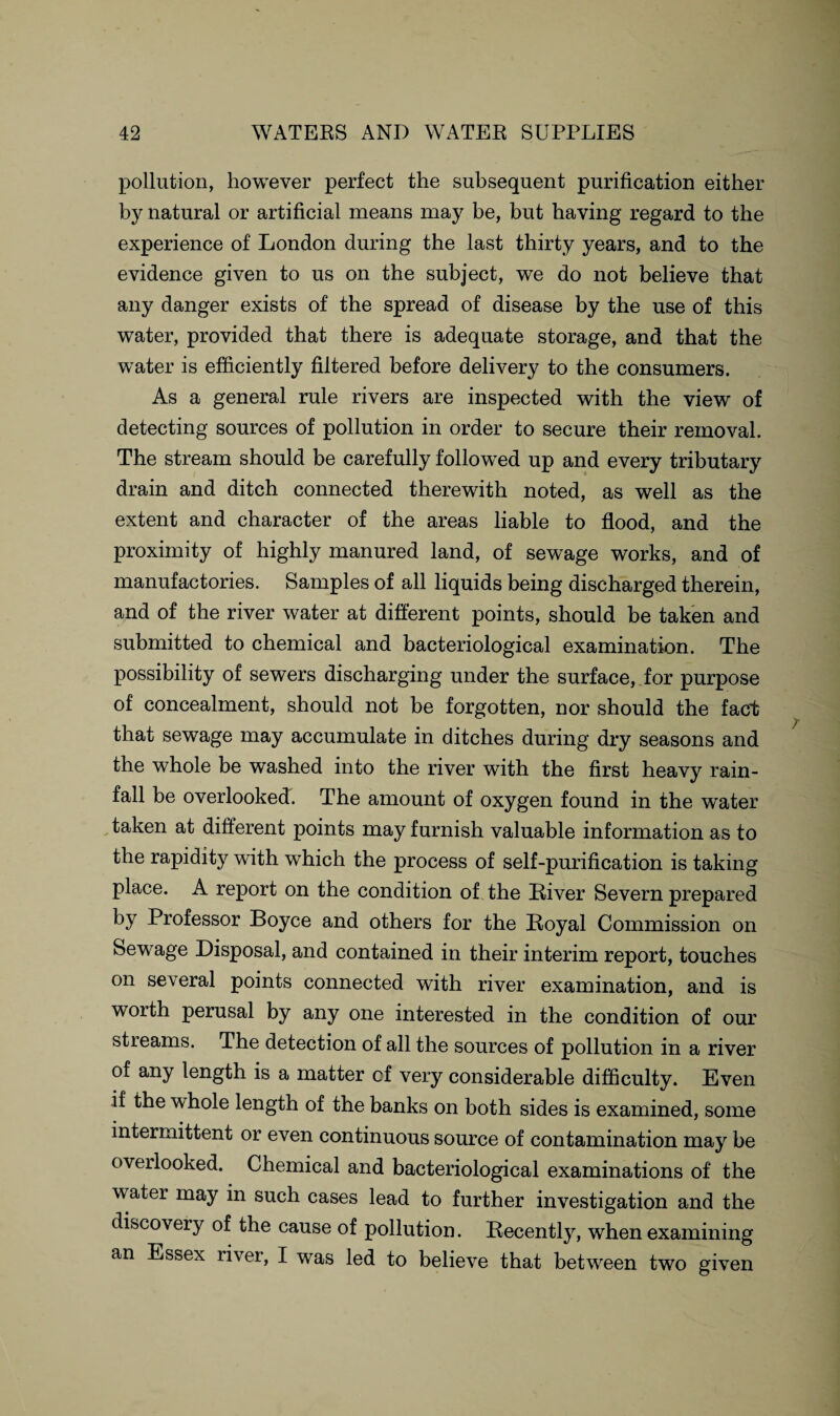 pollution, however perfect the subsequent purification either by natural or artificial means may be, but having regard to the experience of London during the last thirty years, and to the evidence given to us on the subject, we do not believe that any danger exists of the spread of disease by the use of this water, provided that there is adequate storage, and that the water is efficiently filtered before delivery to the consumers. As a general rule rivers are inspected with the view of detecting sources of pollution in order to secure their removal. The stream should be carefully followed up and every tributary drain and ditch connected therewith noted, as well as the extent and character of the areas liable to flood, and the proximity of highly manured land, of sewage works, and of manufactories. Samples of all liquids being discharged therein, and of the river water at different points, should be taken and submitted to chemical and bacteriological examination. The possibility of sewers discharging under the surface, for purpose of concealment, should not be forgotten, nor should the fact that sewage may accumulate in ditches during dry seasons and the whole be washed into the river with the first heavy rain¬ fall be overlooked. The amount of oxygen found in the w'ater taken at different points may furnish valuable information as to the rapidity with which the process of self-purification is taking place. A report on the condition of the Liver Severn prepared by Professor Boyce and others for the Loyal Commission on Sewage Disposal, and contained in their interim report, touches on several points connected with river examination, and is worth perusal by any one interested in the condition of our streams. The detection of all the sources of pollution in a river of any length is a matter cf very considerable difficulty. Even if the whole length of the banks on both sides is examined, some intermittent or even continuous source of contamination may be oveilooked. Chemical and bacteriological examinations of the water may in such cases lead to further investigation and the discovery of the cause of pollution. Lecently, when examining an Essex river, I was led to believe that between two given