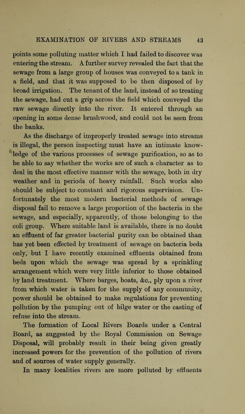 points some polluting matter which I had failed to discover was entering the stream. A further survey revealed the fact that the sewage from a large group of houses was conveyed to a tank in a field, and that it was supposed to be then disposed of by broad irrigation. The tenant of the land, instead of so treating the sewage, had cut a grip across the field which conveyed the raw sewage directly into the river. It entered through an opening in some dense brushwood, and could not be seen from the banks. As the discharge of improperly treated sewage into streams is illegal, the person inspecting must have an intimate know¬ ledge of the various processes of sewage purification, so as to be able to say whether the works are of such a character as to deal in the most effective manner with the sewage, both in dry weather and in periods of heavy rainfall. Such works also should be subject to constant and rigorous supervision. Un¬ fortunately the most modern bacterial methods of sewage disposal fail to remove a large proportion of the bacteria in the sewage, and especially, apparently, of those belonging to the coli group. Where suitable land is available, there is no doubt an effluent of far greater bacterial purity can be obtained than has yet been effected by treatment of sewage on bacteria beds only, but I have recently examined effluents obtained from beds upon which the sewage was spread by a sprinkling arrangement which were very little inferior to those obtained by land treatment. Where barges, boats, &c., ply upon a river from which water is taken for the supply of any community, power should be obtained to make regulations for preventing- pollution by the pumping out of bilge water or the casting of refuse into the stream. The formation of Local Rivers Boards under a Central Board, as suggested by the Royal Commission on Sewage Disposal, will probably result in their being given greatly increased powers for the prevention of the pollution of rivers and of sources of water supply generally. In many localities rivers are more polluted by effluents