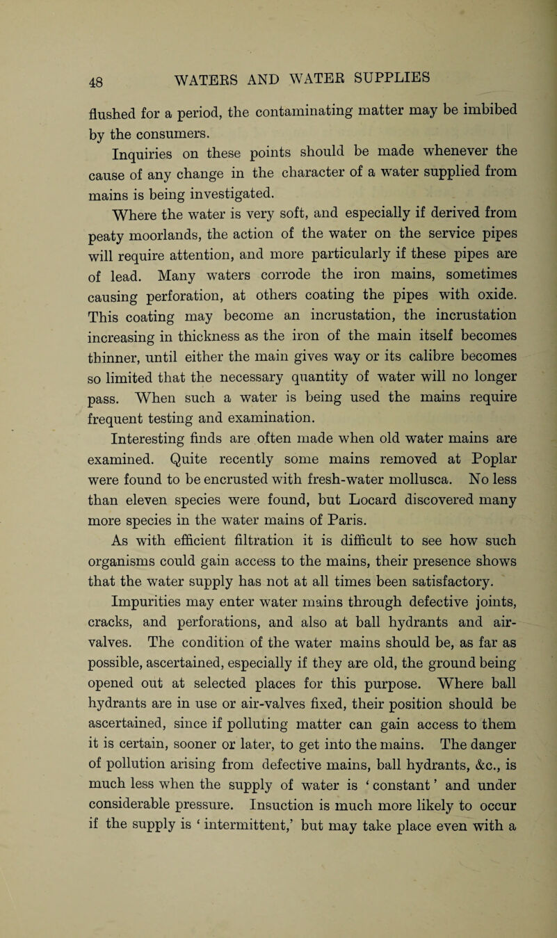 flushed for a period, the contaminating matter may be imbibed by the consumers. Inquiries on these points should be made whenever the cause of any change in the character of a water supplied from mains is being investigated. Where the water is very soft, and especially if derived from peaty moorlands, the action of the water on the service pipes will require attention, and more particularly if these pipes are of lead. Many waters corrode the iron mains, sometimes causing perforation, at others coating the pipes with oxide. This coating may become an incrustation, the incrustation increasing in thickness as the iron of the main itself becomes thinner, until either the main gives way or its calibre becomes so limited that the necessary quantity of water will no longer pass. When such a water is being used the mains require frequent testing and examination. Interesting finds are often made when old water mains are examined. Quite recently some mains removed at Poplar were found to be encrusted with fresh-water mollusca. No less than eleven species were found, but Locard discovered many more species in the water mains of Paris. As with efficient filtration it is difficult to see how such organisms could gain access to the mains, their presence shows that the water supply has not at all times been satisfactory. Impurities may enter water mains through defective joints, cracks, and perforations, and also at ball hydrants and air- valves. The condition of the water mains should be, as far as possible, ascertained, especially if they are old, the ground being opened out at selected places for this purpose. Where ball hydrants are in use or air-valves fixed, their position should be ascertained, since if polluting matter can gain access to them it is certain, sooner or later, to get into the mains. The danger of pollution arising from defective mains, ball hydrants, &c., is much less when the supply of water is ‘ constant ’ and under considerable pressure. Insuction is much more likely to occur if the supply is * intermittent,’ but may take place even with a