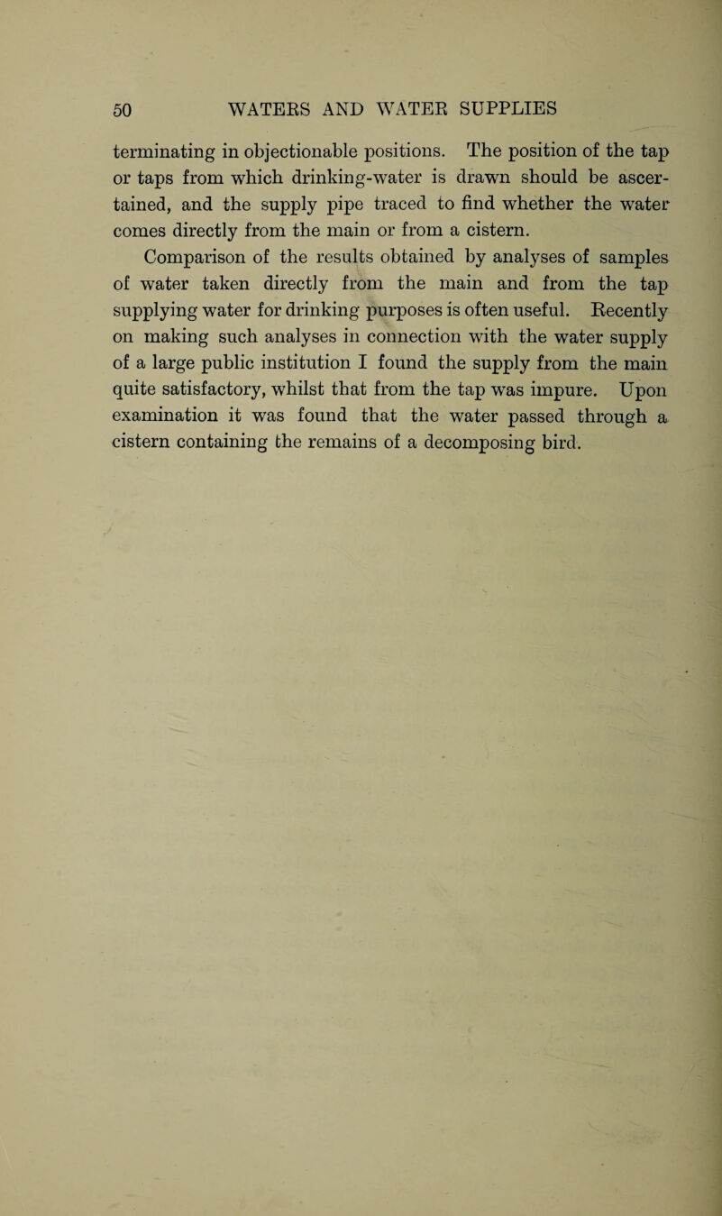 terminating in objectionable positions. The position of the tap or taps from which drinking-water is drawn should be ascer¬ tained, and the supply pipe traced to find whether the water comes directly from the main or from a cistern. Comparison of the results obtained by analyses of samples of water taken directly from the main and from the tap supplying water for drinking purposes is often useful. Recently on making such analyses in connection with the water supply of a large public institution I found the supply from the main quite satisfactory, whilst that from the tap was impure. Upon examination it was found that the water passed through a cistern containing the remains of a decomposing bird.